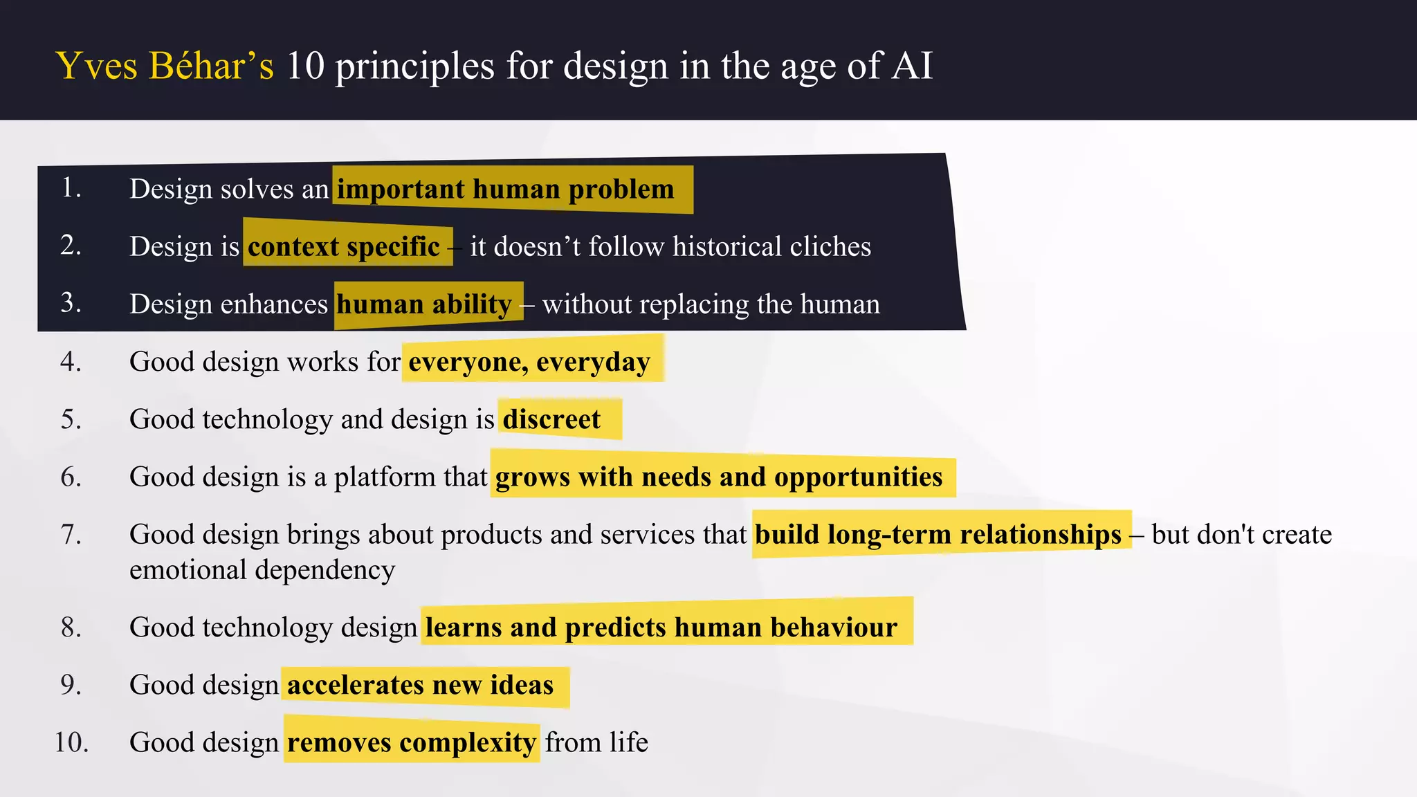 Yves Béhar’s 10 principles for design in the age of AI
1.
2.
3.
4.
5.
6.
7.
8.
9.
10.
Design solves an important human problem
Design is context specific – it doesn’t follow historical cliches
Design enhances human ability – without replacing the human
Good design works for everyone, everyday
Good technology and design is discreet
Good design is a platform that grows with needs and opportunities
Good design brings about products and services that build long-term relationships – but don't create
emotional dependency
Good technology design learns and predicts human behaviour
Good design accelerates new ideas
Good design removes complexity from life
1.
2.
3.
Design solves an important human problem
Design is context specific – it doesn’t follow historical cliches
Design enhances human ability – without replacing the human
 