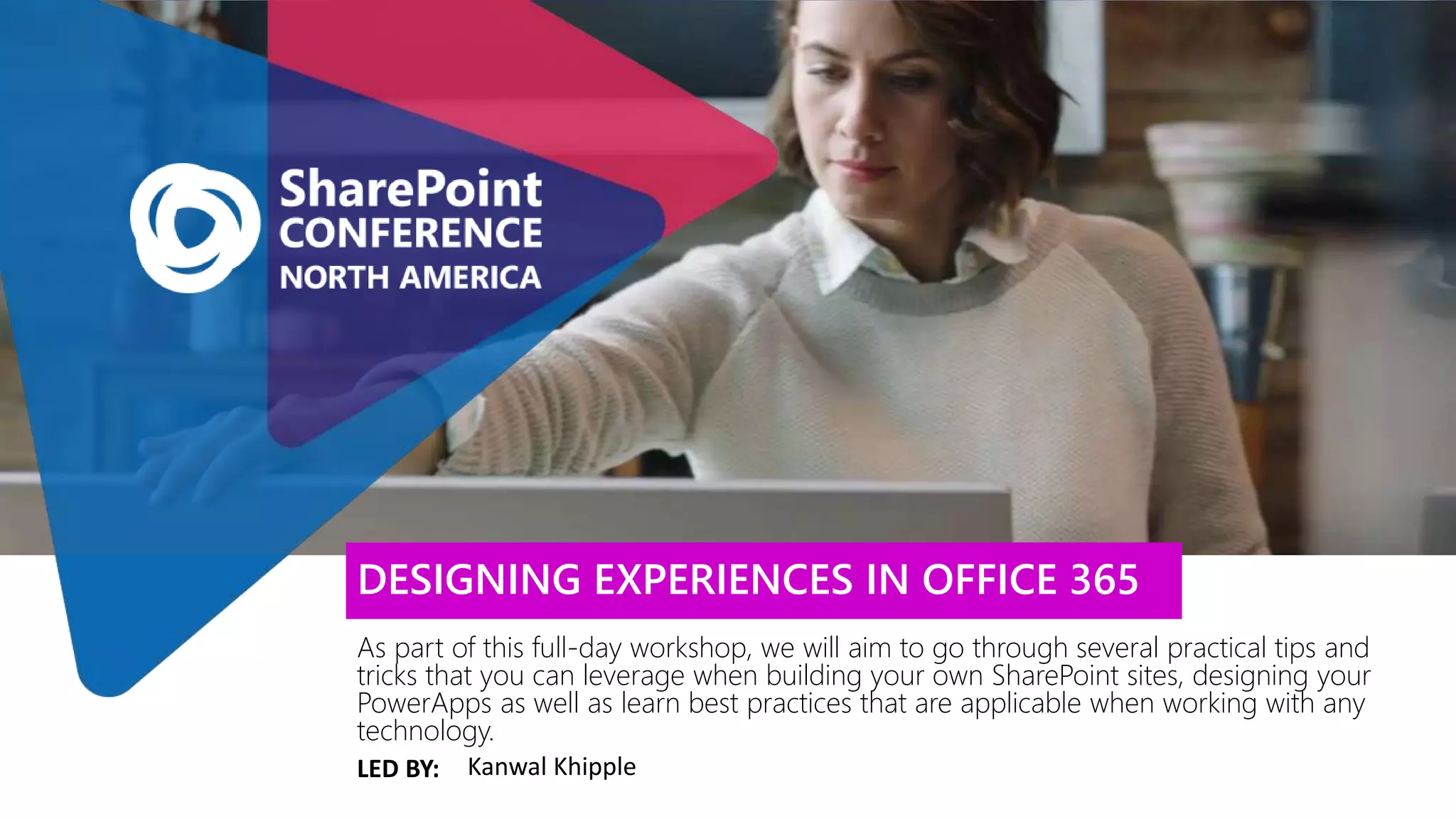 LED BY:
As part of this full-day workshop, we will aim to go through several practical tips and
tricks that you can leverage when building your own SharePoint sites, designing your
PowerApps as well as learn best practices that are applicable when working with any
technology.
DESIGNING EXPERIENCES IN OFFICE 365
Kanwal Khipple
 