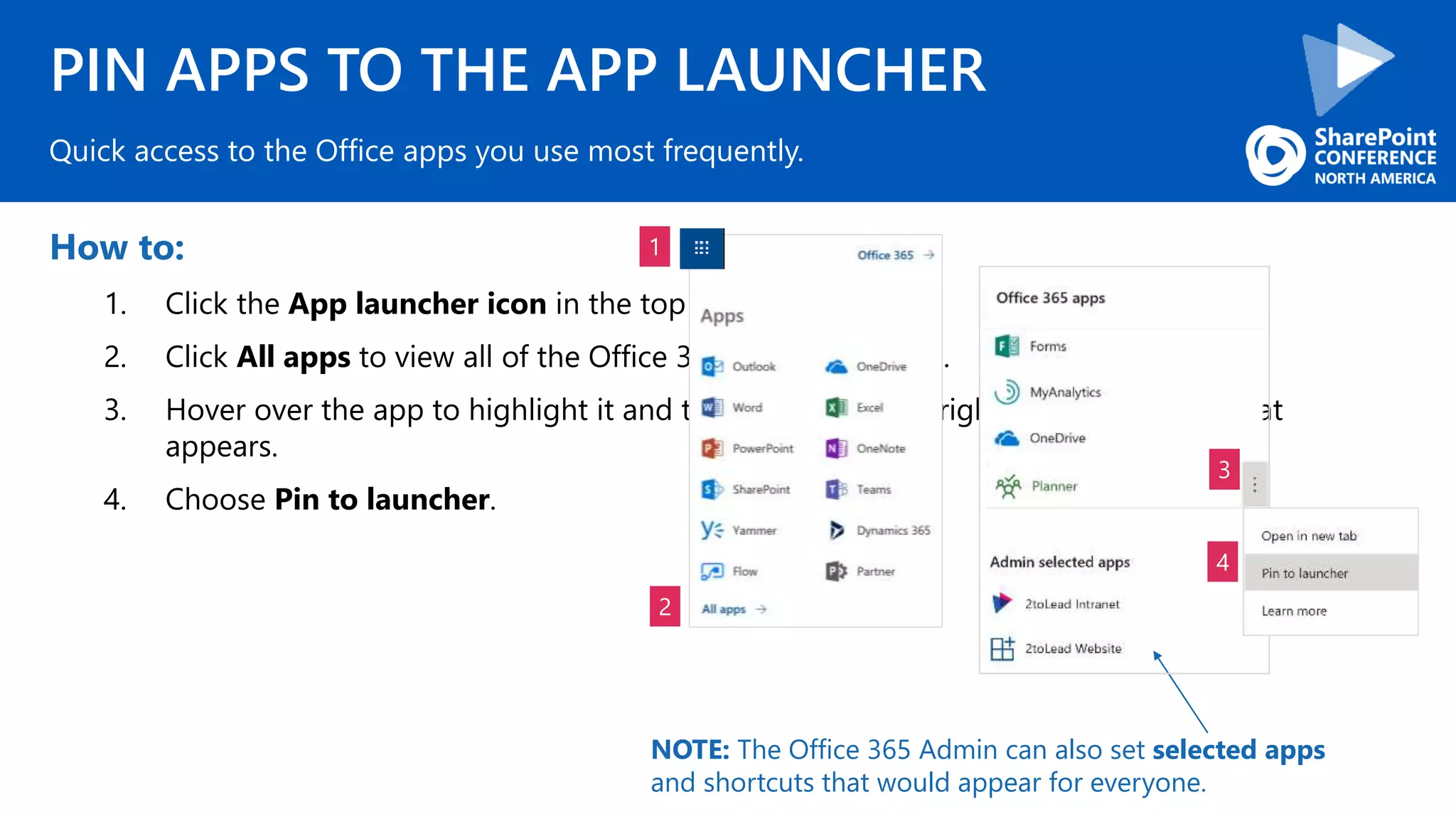 PIN APPS TO THE APP LAUNCHER
How to:
1. Click the App launcher icon in the top left corner.
2. Click All apps to view all of the Office 365 available to you.
3. Hover over the app to highlight it and then hover over or right-click the ellipsis that
appears.
4. Choose Pin to launcher.
Quick access to the Office apps you use most frequently.
1
2
3
4
NOTE: The Office 365 Admin can also set selected apps
and shortcuts that would appear for everyone.
 