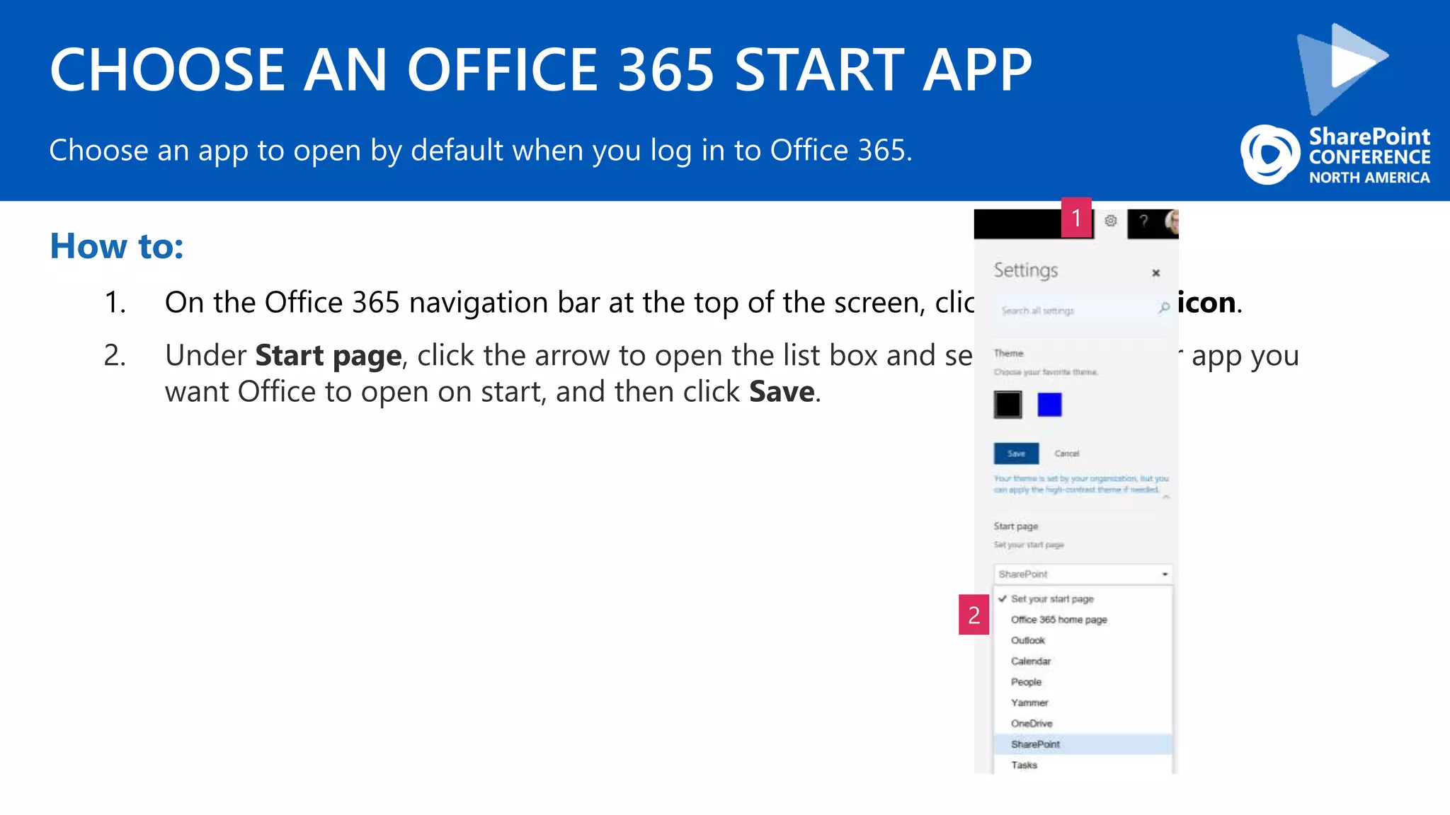 CHOOSE AN OFFICE 365 START APP
How to:
1. On the Office 365 navigation bar at the top of the screen, click the Settings icon.
2. Under Start page, click the arrow to open the list box and select the page or app you
want Office to open on start, and then click Save.
Choose an app to open by default when you log in to Office 365.
1
2
 