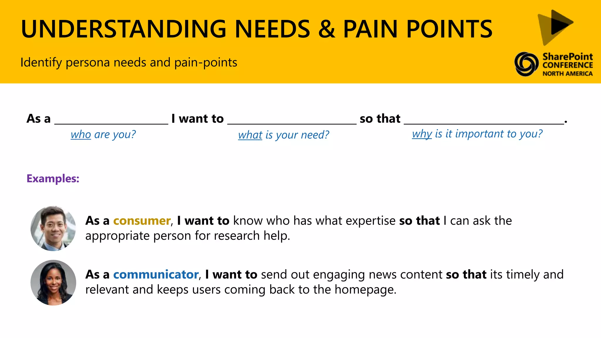 UNDERSTANDING NEEDS & PAIN POINTS
Identify persona needs and pain-points
As a consumer, I want to know who has what expertise so that I can ask the
appropriate person for research help.
As a communicator, I want to send out engaging news content so that its timely and
relevant and keeps users coming back to the homepage.
Examples:
As a ______________________ I want to _________________________ so that _______________________________.
who are you? what is your need? why is it important to you?
 