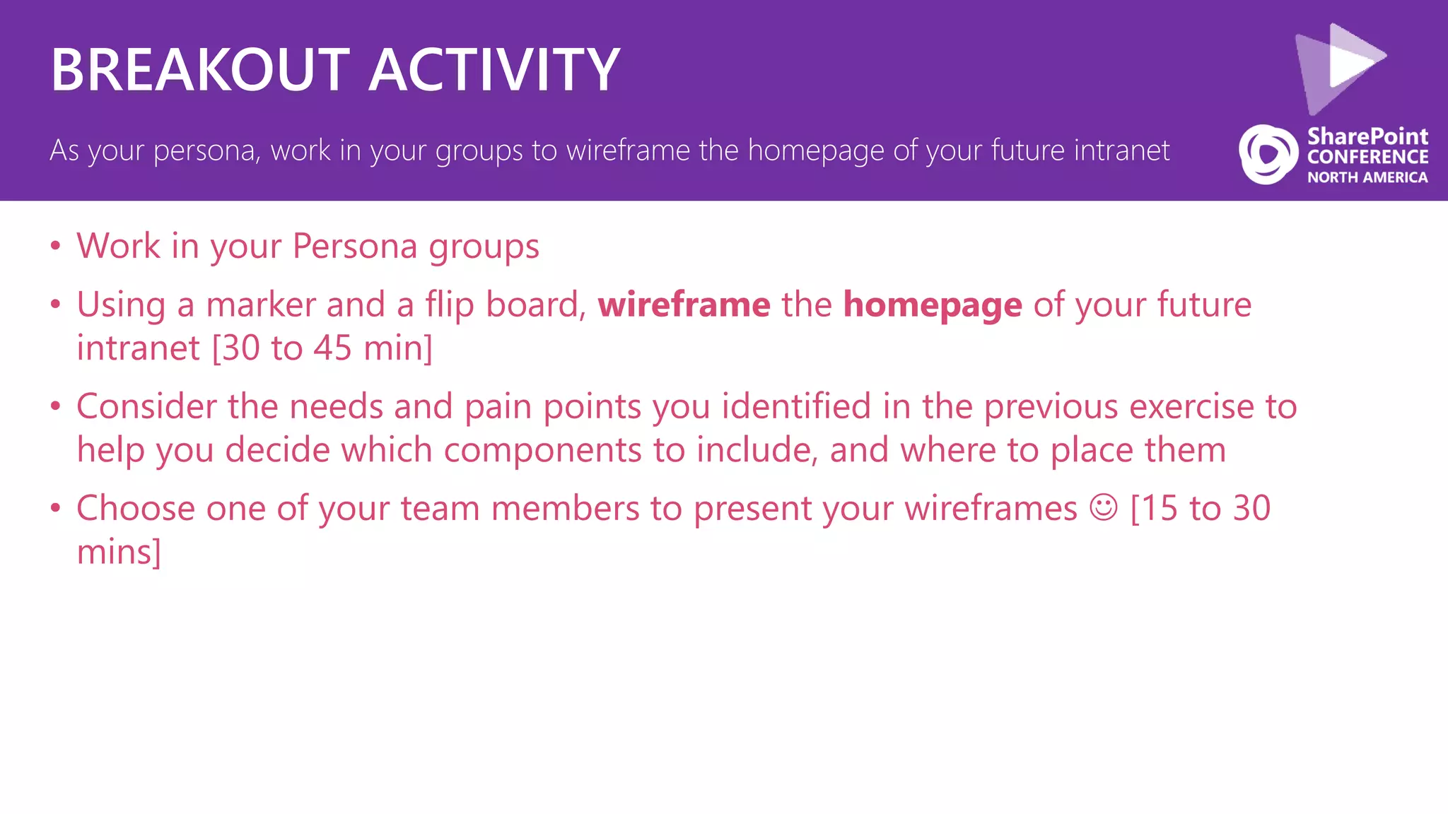 BREAKOUT ACTIVITY
• Work in your Persona groups
• Using a marker and a flip board, wireframe the homepage of your future
intranet [30 to 45 min]
• Consider the needs and pain points you identified in the previous exercise to
help you decide which components to include, and where to place them
• Choose one of your team members to present your wireframes  [15 to 30
mins]
As your persona, work in your groups to wireframe the homepage of your future intranet
 