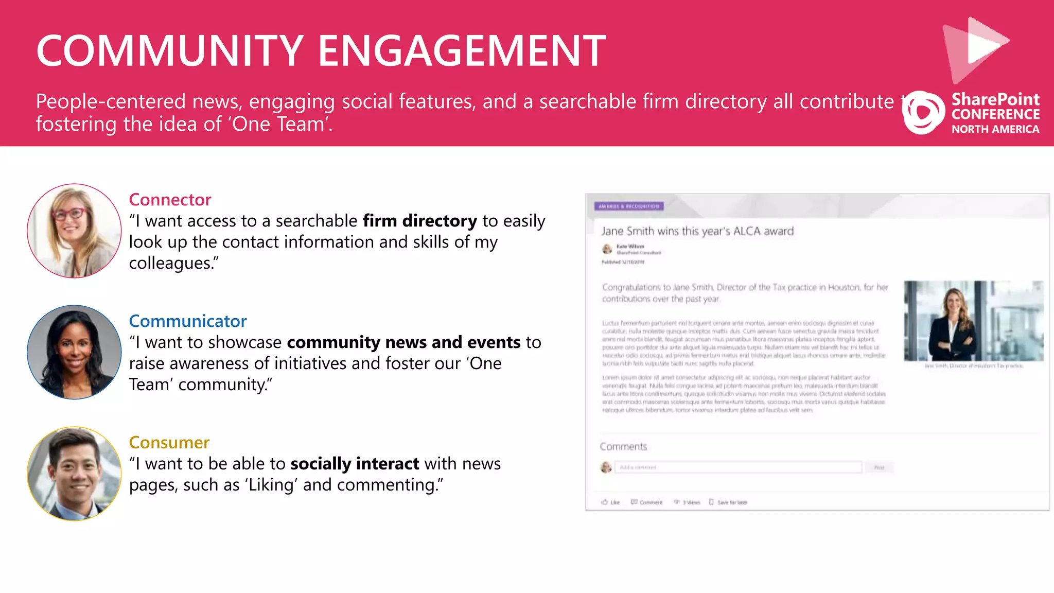 COMMUNITY ENGAGEMENT
People-centered news, engaging social features, and a searchable firm directory all contribute to
fostering the idea of ‘One Team’.
Communicator
“I want to showcase community news and events to
raise awareness of initiatives and foster our ‘One
Team’ community.”
Consumer
“I want to be able to socially interact with news
pages, such as ‘Liking’ and commenting.”
Connector
“I want access to a searchable firm directory to easily
look up the contact information and skills of my
colleagues.”
 