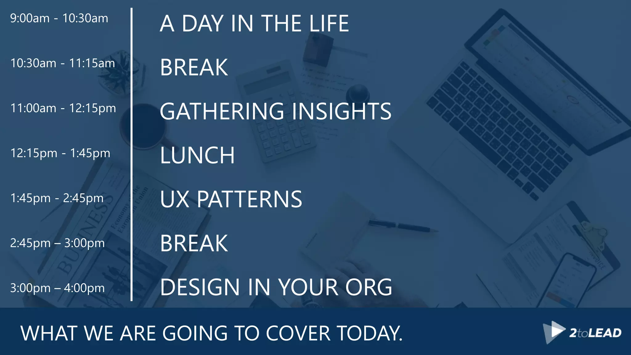 WHAT WE ARE GOING TO COVER TODAY.
A DAY IN THE LIFE
BREAK
GATHERING INSIGHTS
LUNCH
UX PATTERNS
BREAK
DESIGN IN YOUR ORG
9:00am - 10:30am
10:30am - 11:15am
11:00am - 12:15pm
12:15pm - 1:45pm
1:45pm - 2:45pm
2:45pm – 3:00pm
3:00pm – 4:00pm
 
