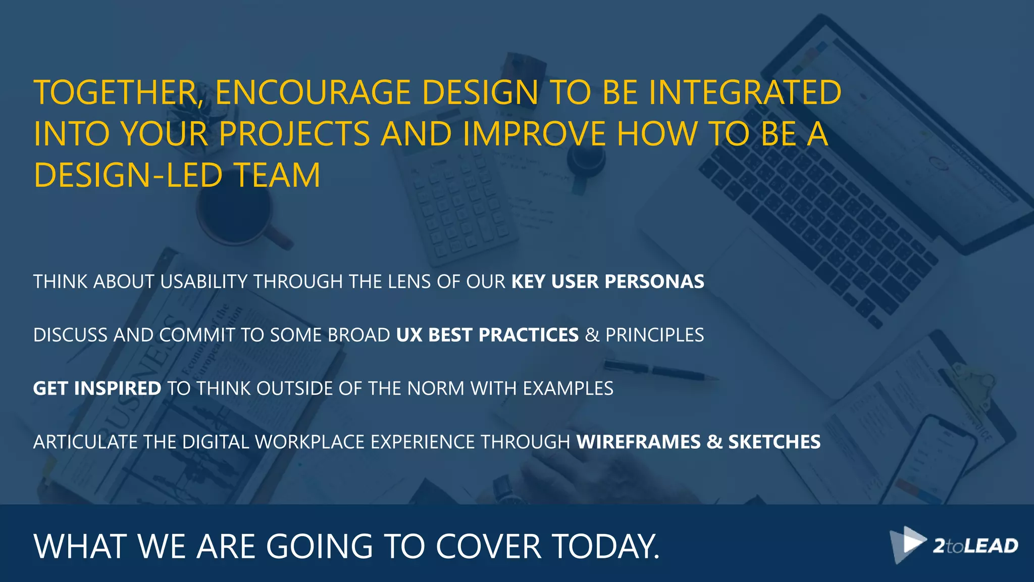 WHAT WE ARE GOING TO COVER TODAY.
TOGETHER, ENCOURAGE DESIGN TO BE INTEGRATED
INTO YOUR PROJECTS AND IMPROVE HOW TO BE A
DESIGN-LED TEAM
THINK ABOUT USABILITY THROUGH THE LENS OF OUR KEY USER PERSONAS
DISCUSS AND COMMIT TO SOME BROAD UX BEST PRACTICES & PRINCIPLES
GET INSPIRED TO THINK OUTSIDE OF THE NORM WITH EXAMPLES
ARTICULATE THE DIGITAL WORKPLACE EXPERIENCE THROUGH WIREFRAMES & SKETCHES
 