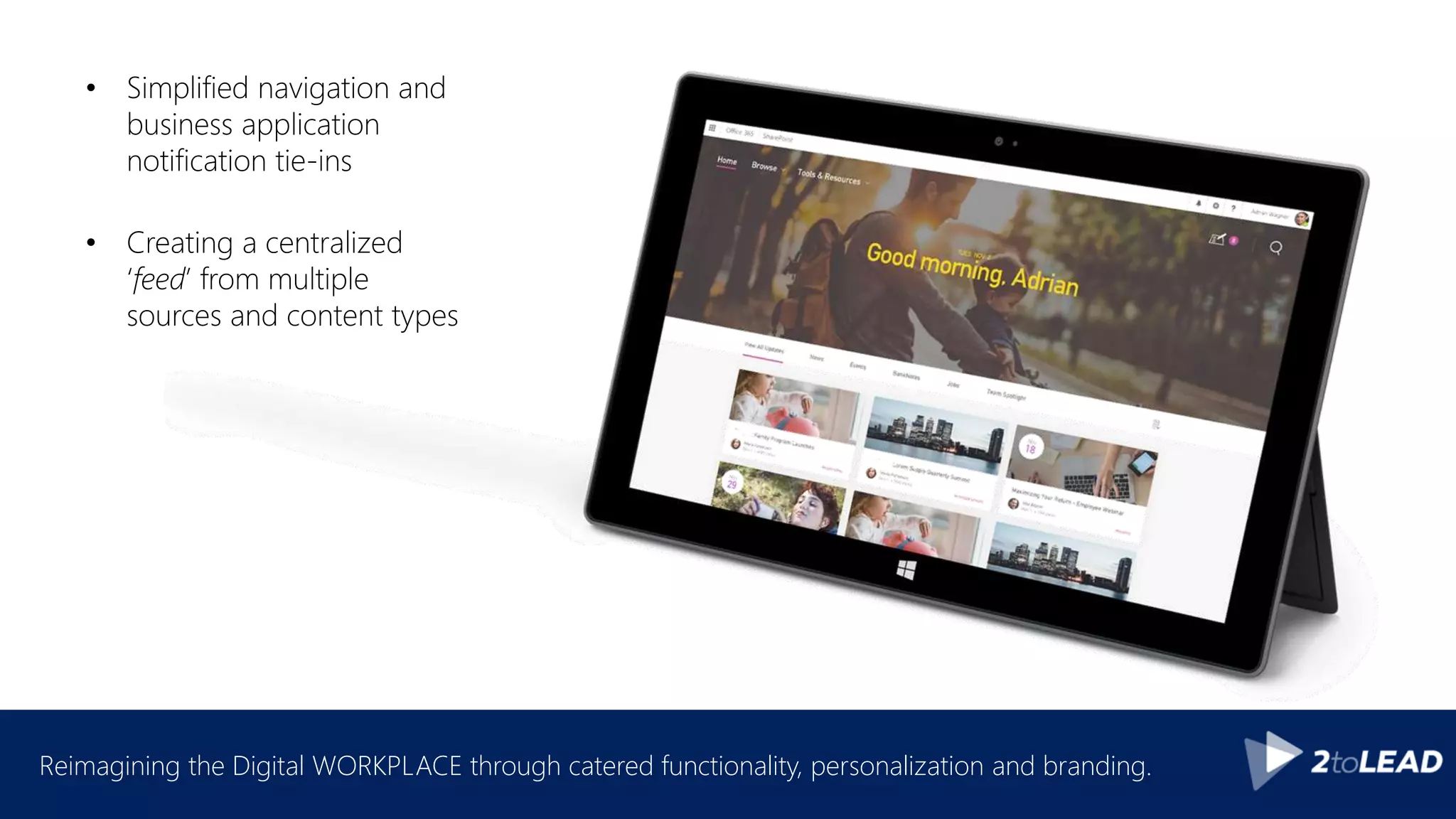 Reimagining the Digital WORKPLACE through catered functionality, personalization and branding.
• Simplified navigation and
business application
notification tie-ins
• Creating a centralized
‘feed’ from multiple
sources and content types
 