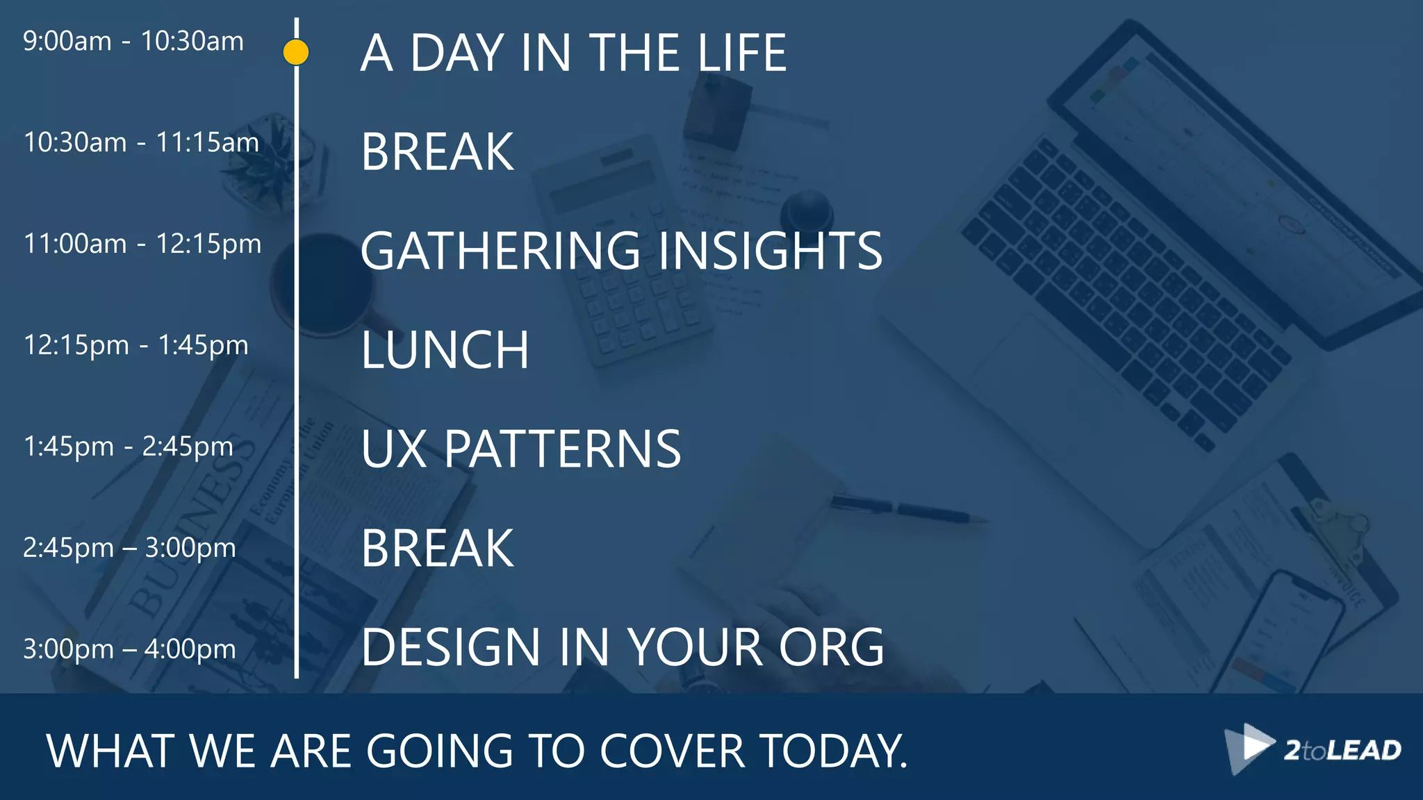 WHAT WE ARE GOING TO COVER TODAY.
A DAY IN THE LIFE
BREAK
GATHERING INSIGHTS
LUNCH
UX PATTERNS
BREAK
DESIGN IN YOUR ORG
9:00am - 10:30am
10:30am - 11:15am
11:00am - 12:15pm
12:15pm - 1:45pm
1:45pm - 2:45pm
2:45pm – 3:00pm
3:00pm – 4:00pm
 