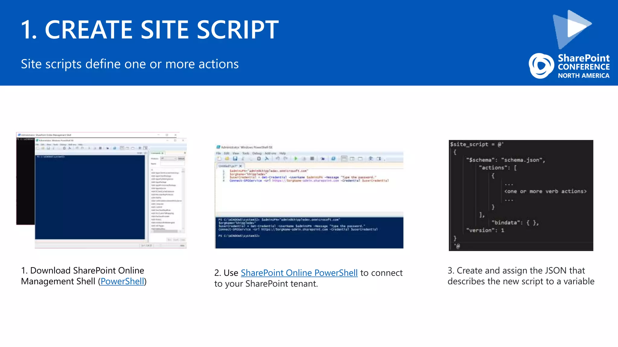 1. CREATE SITE SCRIPT
Site scripts define one or more actions
1. Download SharePoint Online
Management Shell (PowerShell)
2. Use SharePoint Online PowerShell to connect
to your SharePoint tenant.
3. Create and assign the JSON that
describes the new script to a variable
 