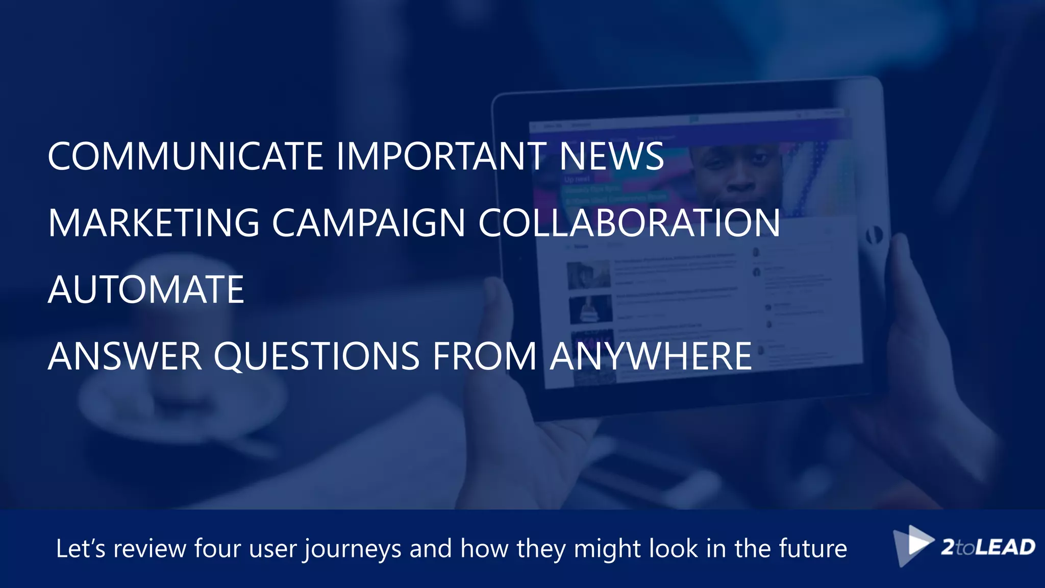 COMMUNICATE IMPORTANT NEWS
MARKETING CAMPAIGN COLLABORATION
AUTOMATE
ANSWER QUESTIONS FROM ANYWHERE
Let’s review four user journeys and how they might look in the future
 