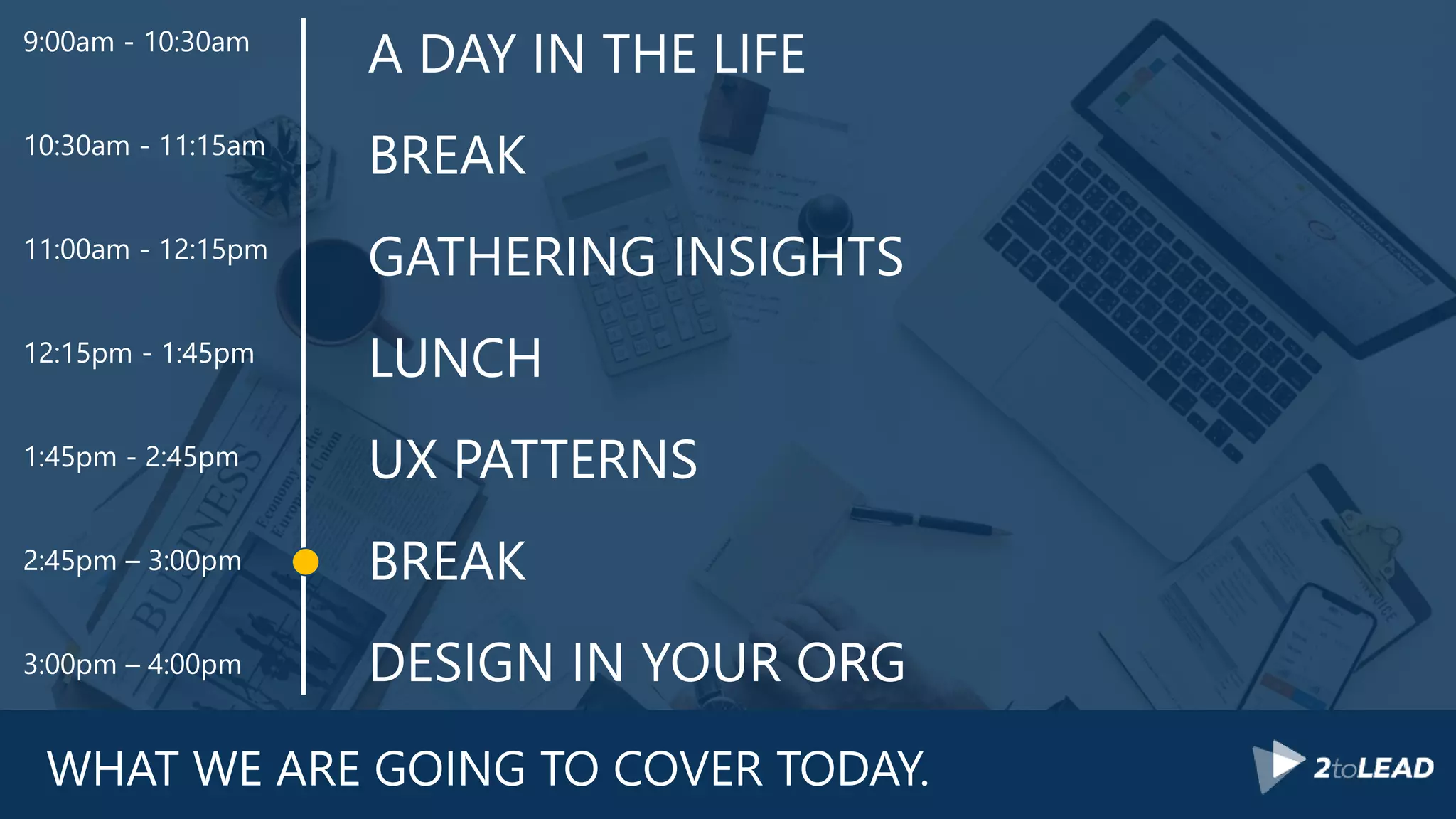 WHAT WE ARE GOING TO COVER TODAY.
A DAY IN THE LIFE
BREAK
GATHERING INSIGHTS
LUNCH
UX PATTERNS
BREAK
DESIGN IN YOUR ORG
9:00am - 10:30am
10:30am - 11:15am
11:00am - 12:15pm
12:15pm - 1:45pm
1:45pm - 2:45pm
2:45pm – 3:00pm
3:00pm – 4:00pm
 