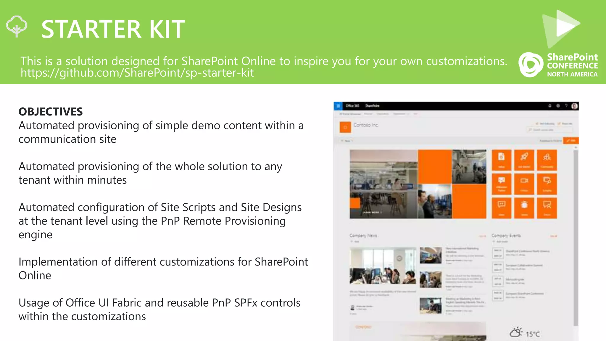 STARTER KIT
This is a solution designed for SharePoint Online to inspire you for your own customizations.
https://github.com/SharePoint/sp-starter-kit
OBJECTIVES
Automated provisioning of simple demo content within a
communication site
Automated provisioning of the whole solution to any
tenant within minutes
Automated configuration of Site Scripts and Site Designs
at the tenant level using the PnP Remote Provisioning
engine
Implementation of different customizations for SharePoint
Online
Usage of Office UI Fabric and reusable PnP SPFx controls
within the customizations
 
