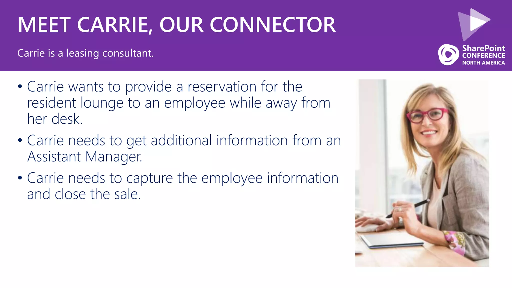 MEET CARRIE, OUR CONNECTOR
• Carrie wants to provide a reservation for the
resident lounge to an employee while away from
her desk.
• Carrie needs to get additional information from an
Assistant Manager.
• Carrie needs to capture the employee information
and close the sale.
Carrie is a leasing consultant.
 
