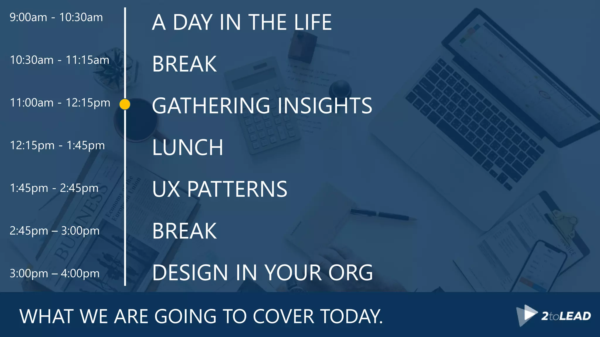 WHAT WE ARE GOING TO COVER TODAY.
A DAY IN THE LIFE
BREAK
GATHERING INSIGHTS
LUNCH
UX PATTERNS
BREAK
DESIGN IN YOUR ORG
9:00am - 10:30am
10:30am - 11:15am
11:00am - 12:15pm
12:15pm - 1:45pm
1:45pm - 2:45pm
2:45pm – 3:00pm
3:00pm – 4:00pm
 