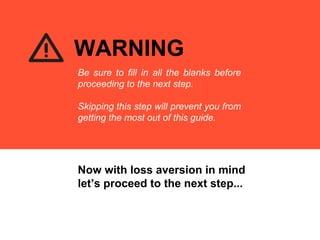 Now with loss aversion in mind
let’s proceed to the next step...
WARNING
Be sure to fill in all the blanks before
proceeding to the next step.
Skipping this step will prevent you from
getting the most out of this guide.
 