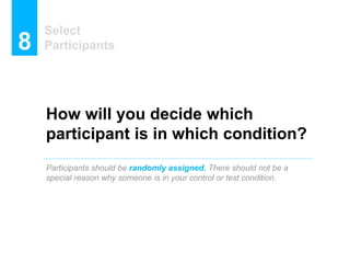 How will you decide which
participant is in which condition?
Participants should be randomly assigned. There should not be a
special reason why someone is in your control or test condition.
Select
Participants8
 