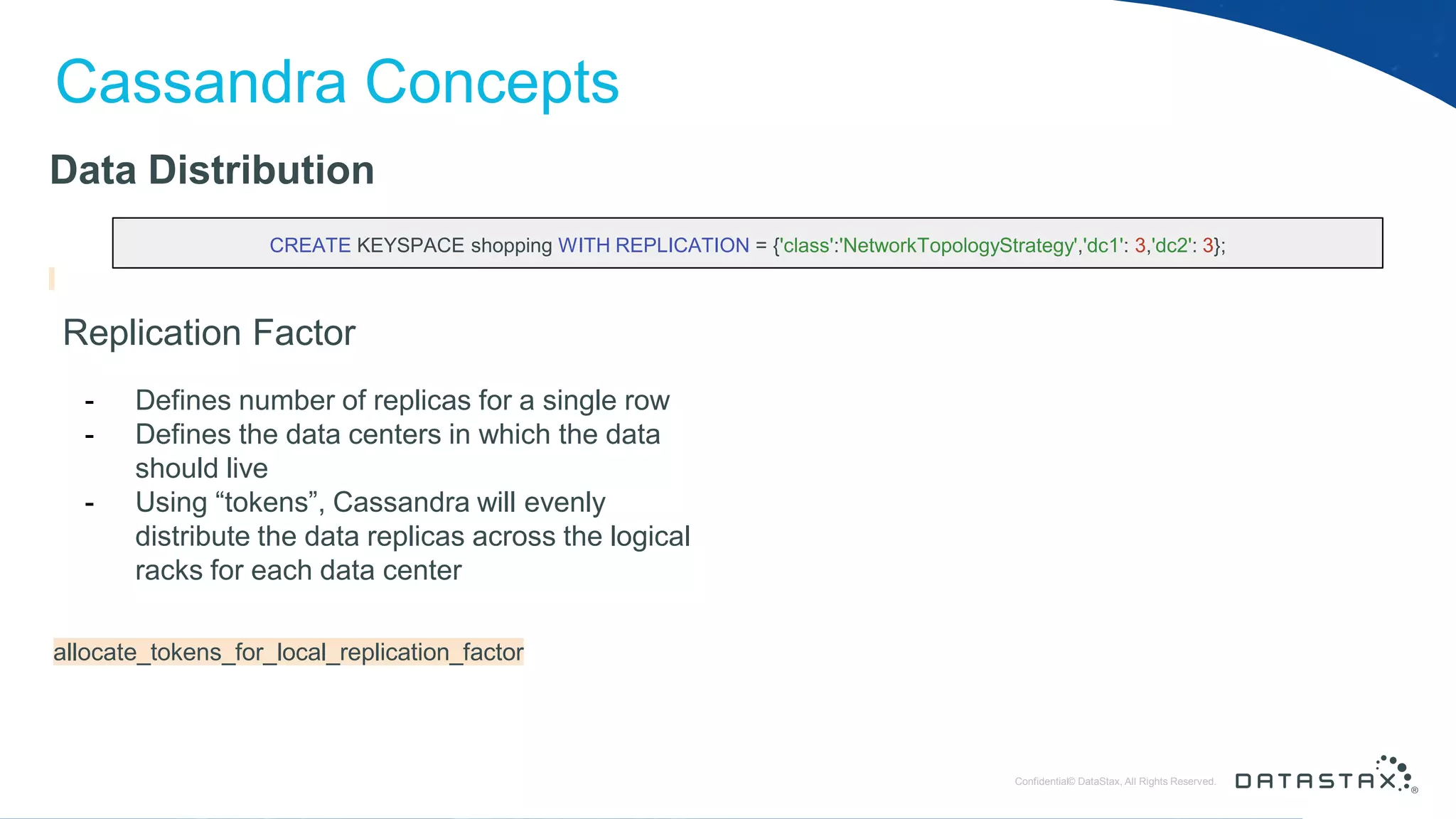 © DataStax, All Rights Reserved.ConfidentialConfidential© DataStax, All Rights Reserved. Cassandra Concepts Data Distribution Replication Factor - Defines number of replicas for a single row - Defines the data centers in which the data should live - Using “tokens”, Cassandra will evenly distribute the data replicas across the logical racks for each data center CREATE KEYSPACE shopping WITH REPLICATION = {'class':'NetworkTopologyStrategy','dc1': 3,'dc2': 3}; allocate_tokens_for_local_replication_factor 