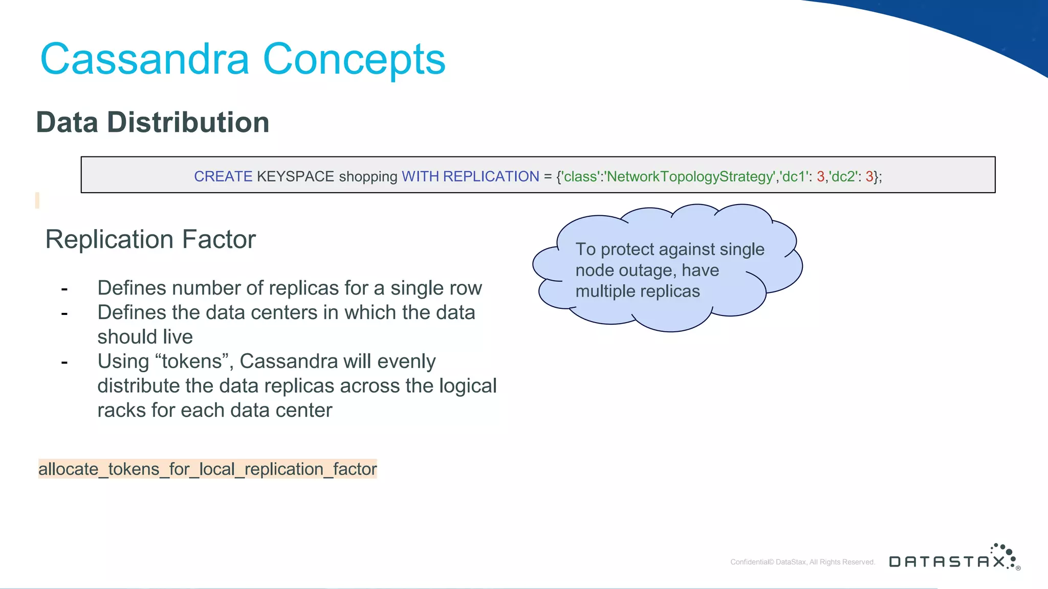 © DataStax, All Rights Reserved.ConfidentialConfidential© DataStax, All Rights Reserved. Cassandra Concepts Data Distribution Replication Factor - Defines number of replicas for a single row - Defines the data centers in which the data should live - Using “tokens”, Cassandra will evenly distribute the data replicas across the logical racks for each data center CREATE KEYSPACE shopping WITH REPLICATION = {'class':'NetworkTopologyStrategy','dc1': 3,'dc2': 3}; allocate_tokens_for_local_replication_factor To protect against single node outage, have multiple replicas 