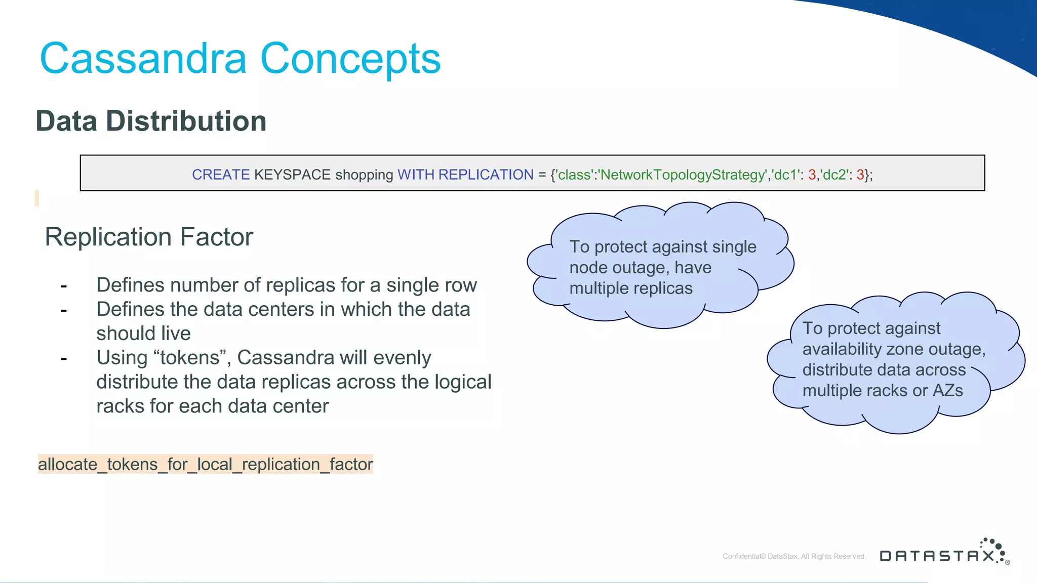 © DataStax, All Rights Reserved.ConfidentialConfidential© DataStax, All Rights Reserved. Cassandra Concepts Data Distribution Replication Factor - Defines number of replicas for a single row - Defines the data centers in which the data should live - Using “tokens”, Cassandra will evenly distribute the data replicas across the logical racks for each data center CREATE KEYSPACE shopping WITH REPLICATION = {'class':'NetworkTopologyStrategy','dc1': 3,'dc2': 3}; allocate_tokens_for_local_replication_factor To protect against availability zone outage, distribute data across multiple racks or AZs To protect against single node outage, have multiple replicas 