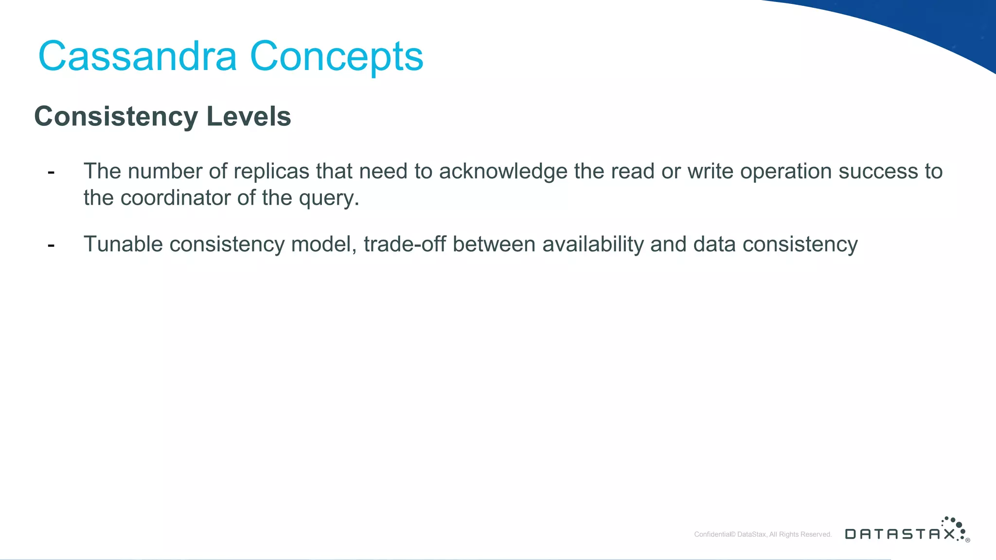 © DataStax, All Rights Reserved.ConfidentialConfidential© DataStax, All Rights Reserved. Cassandra Concepts Consistency Levels - The number of replicas that need to acknowledge the read or write operation success to the coordinator of the query. - Tunable consistency model, trade-off between availability and data consistency 