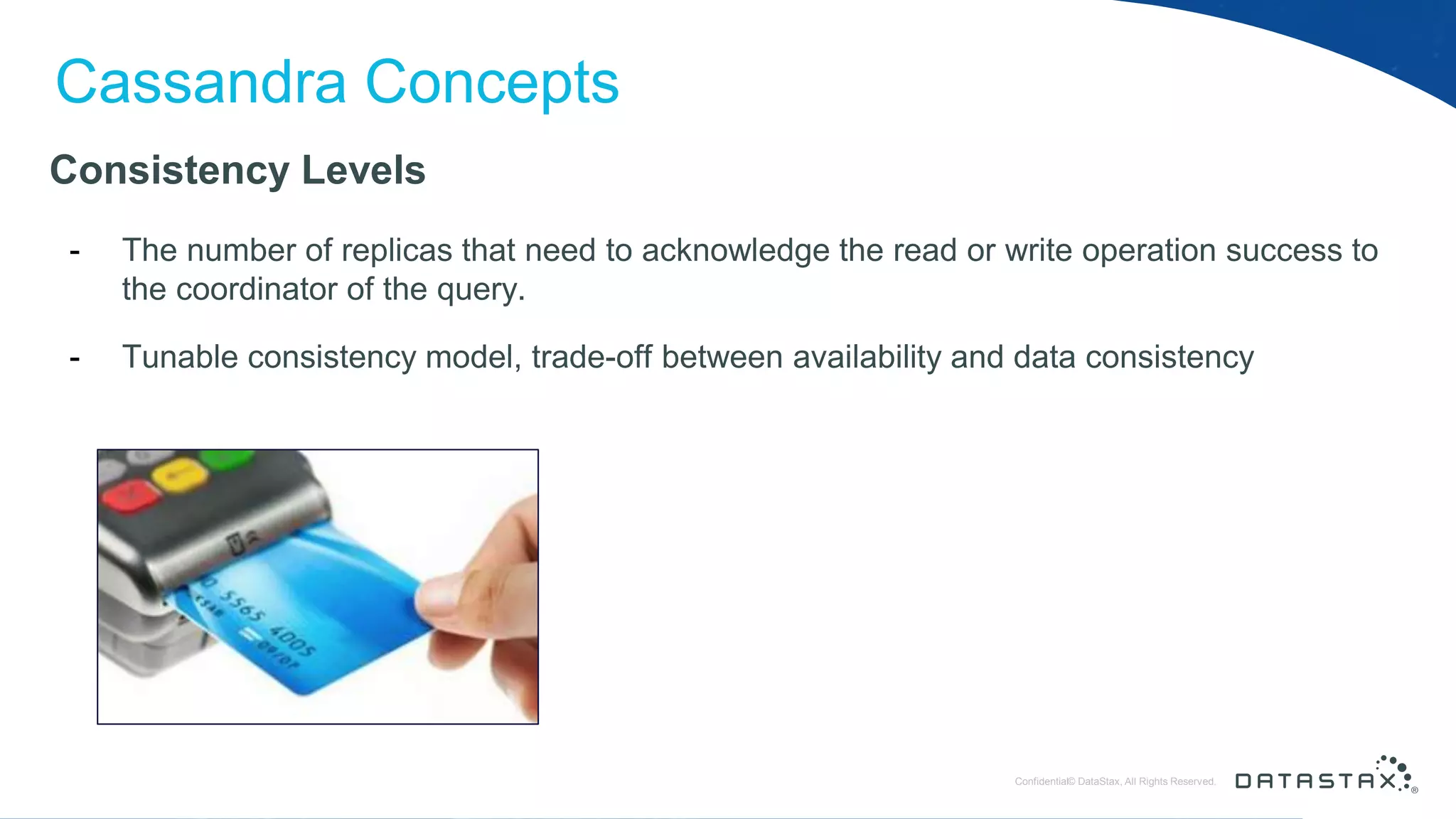 © DataStax, All Rights Reserved.ConfidentialConfidential© DataStax, All Rights Reserved. Cassandra Concepts Consistency Levels - The number of replicas that need to acknowledge the read or write operation success to the coordinator of the query. - Tunable consistency model, trade-off between availability and data consistency 