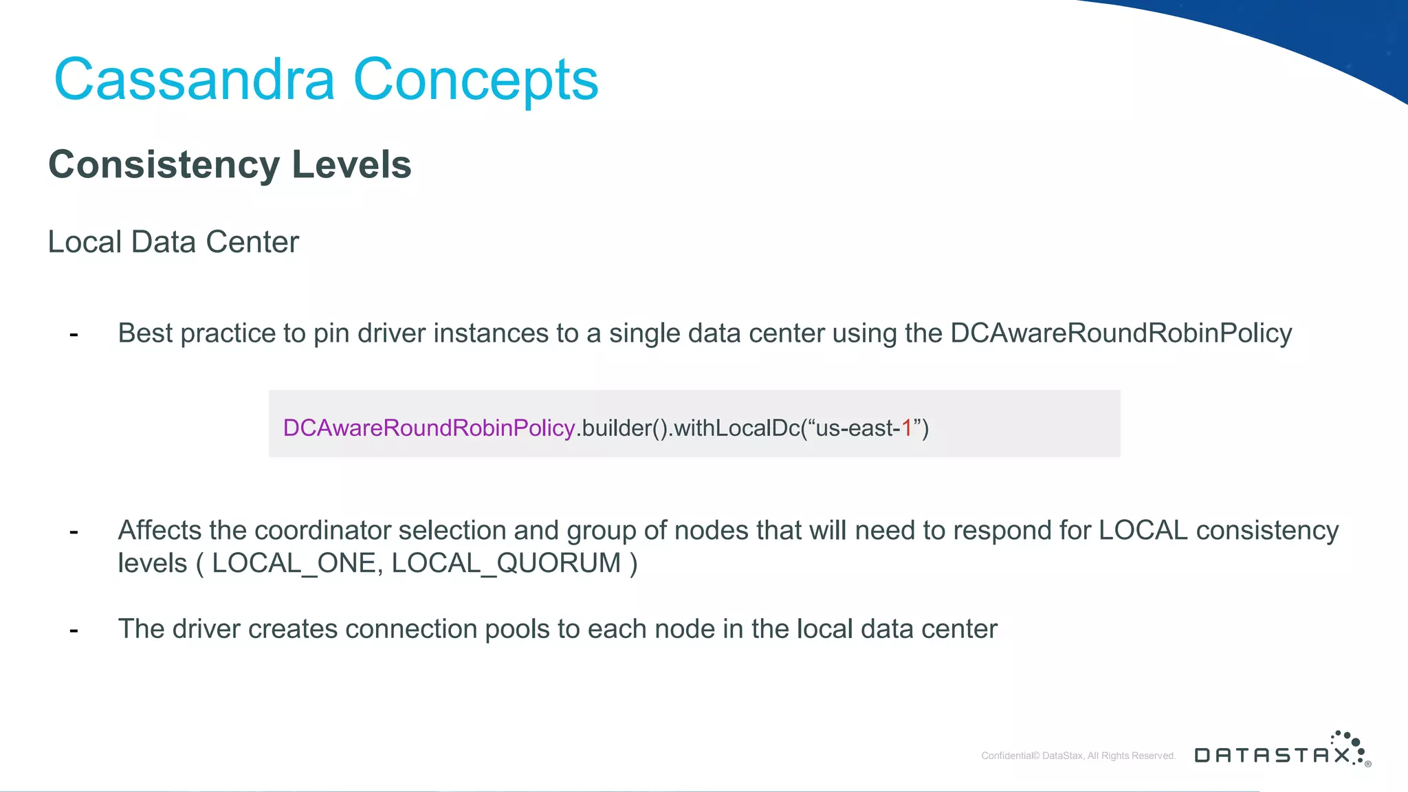 © DataStax, All Rights Reserved.ConfidentialConfidential© DataStax, All Rights Reserved. Cassandra Concepts Consistency Levels Local Data Center - Best practice to pin driver instances to a single data center using the DCAwareRoundRobinPolicy - Affects the coordinator selection and group of nodes that will need to respond for LOCAL consistency levels ( LOCAL_ONE, LOCAL_QUORUM ) - The driver creates connection pools to each node in the local data center DCAwareRoundRobinPolicy.builder().withLocalDc(“us-east-1”) 