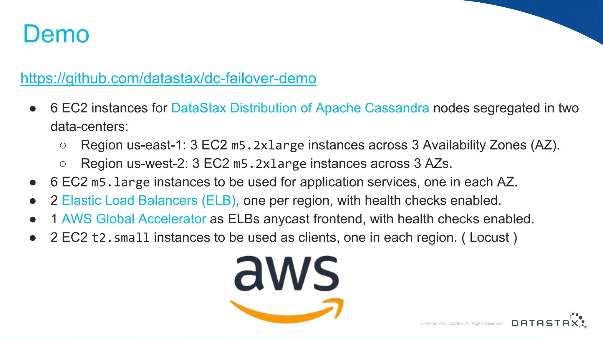 © DataStax, All Rights Reserved.ConfidentialConfidential© DataStax, All Rights Reserved. Demo https://github.com/datastax/dc-failover-demo ● 6 EC2 instances for DataStax Distribution of Apache Cassandra nodes segregated in two data-centers: ○ Region us-east-1: 3 EC2 m5.2xlarge instances across 3 Availability Zones (AZ). ○ Region us-west-2: 3 EC2 m5.2xlarge instances across 3 AZs. ● 6 EC2 m5.large instances to be used for application services, one in each AZ. ● 2 Elastic Load Balancers (ELB), one per region, with health checks enabled. ● 1 AWS Global Accelerator as ELBs anycast frontend, with health checks enabled. ● 2 EC2 t2.small instances to be used as clients, one in each region. ( Locust ) 