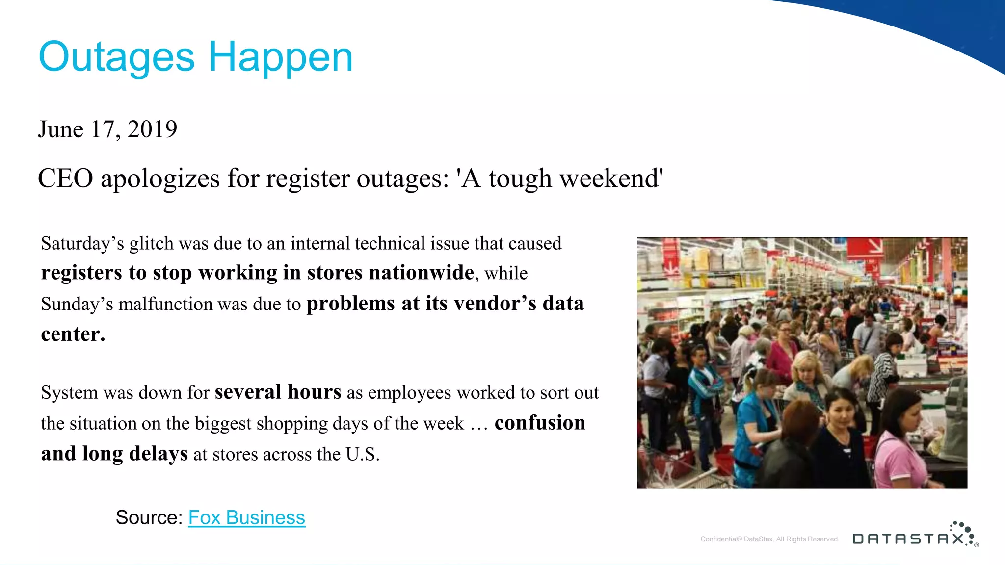 © DataStax, All Rights Reserved.ConfidentialConfidential© DataStax, All Rights Reserved. Outages Happen June 17, 2019 CEO apologizes for register outages: 'A tough weekend' Saturday’s glitch was due to an internal technical issue that caused registers to stop working in stores nationwide, while Sunday’s malfunction was due to problems at its vendor’s data center. System was down for several hours as employees worked to sort out the situation on the biggest shopping days of the week … confusion and long delays at stores across the U.S. Source: Fox Business 