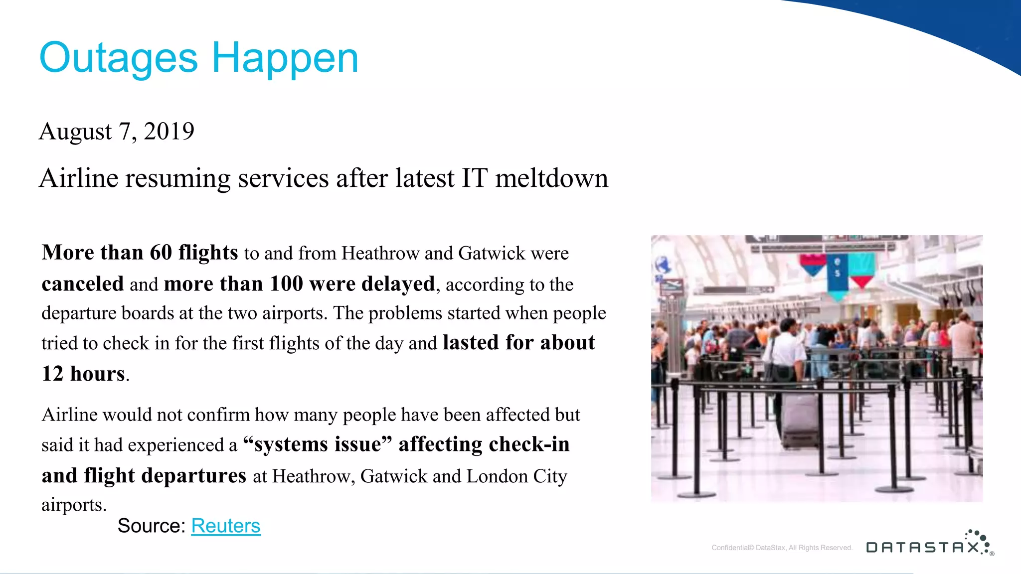 © DataStax, All Rights Reserved.ConfidentialConfidential© DataStax, All Rights Reserved. Outages Happen More than 60 flights to and from Heathrow and Gatwick were canceled and more than 100 were delayed, according to the departure boards at the two airports. The problems started when people tried to check in for the first flights of the day and lasted for about 12 hours. Airline would not confirm how many people have been affected but said it had experienced a “systems issue” affecting check-in and flight departures at Heathrow, Gatwick and London City airports. Source: Reuters August 7, 2019 Airline resuming services after latest IT meltdown 