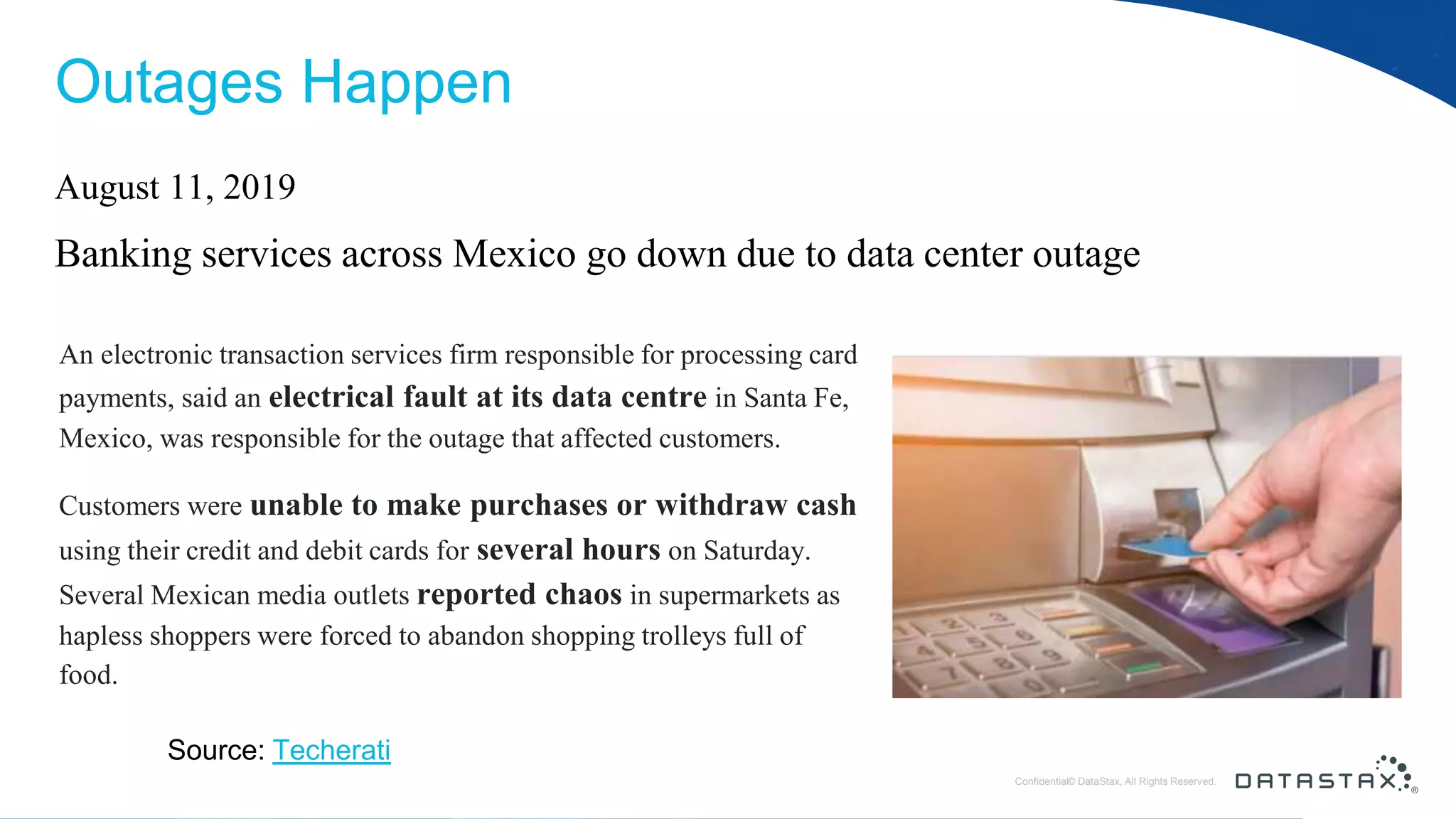 © DataStax, All Rights Reserved.ConfidentialConfidential© DataStax, All Rights Reserved. Outages Happen August 11, 2019 Banking services across Mexico go down due to data center outage An electronic transaction services firm responsible for processing card payments, said an electrical fault at its data centre in Santa Fe, Mexico, was responsible for the outage that affected customers. Customers were unable to make purchases or withdraw cash using their credit and debit cards for several hours on Saturday. Several Mexican media outlets reported chaos in supermarkets as hapless shoppers were forced to abandon shopping trolleys full of food. Source: Techerati 
