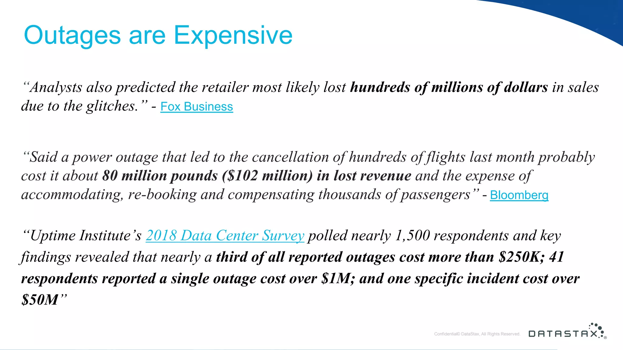 © DataStax, All Rights Reserved.ConfidentialConfidential© DataStax, All Rights Reserved. Outages are Expensive “Analysts also predicted the retailer most likely lost hundreds of millions of dollars in sales due to the glitches.” - Fox Business “Said a power outage that led to the cancellation of hundreds of flights last month probably cost it about 80 million pounds ($102 million) in lost revenue and the expense of accommodating, re-booking and compensating thousands of passengers” - Bloomberg “Uptime Institute’s 2018 Data Center Survey polled nearly 1,500 respondents and key findings revealed that nearly a third of all reported outages cost more than $250K; 41 respondents reported a single outage cost over $1M; and one specific incident cost over $50M” 
