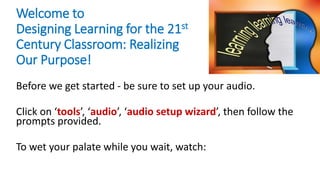 Welcome to
Designing Learning for the 21st
Century Classroom: Realizing
Our Purpose!
Before we get started - be sure to set up your audio.
Click on ‘tools’, ‘audio’, ‘audio setup wizard’, then follow the
prompts provided.
To wet your palate while you wait, watch:
 