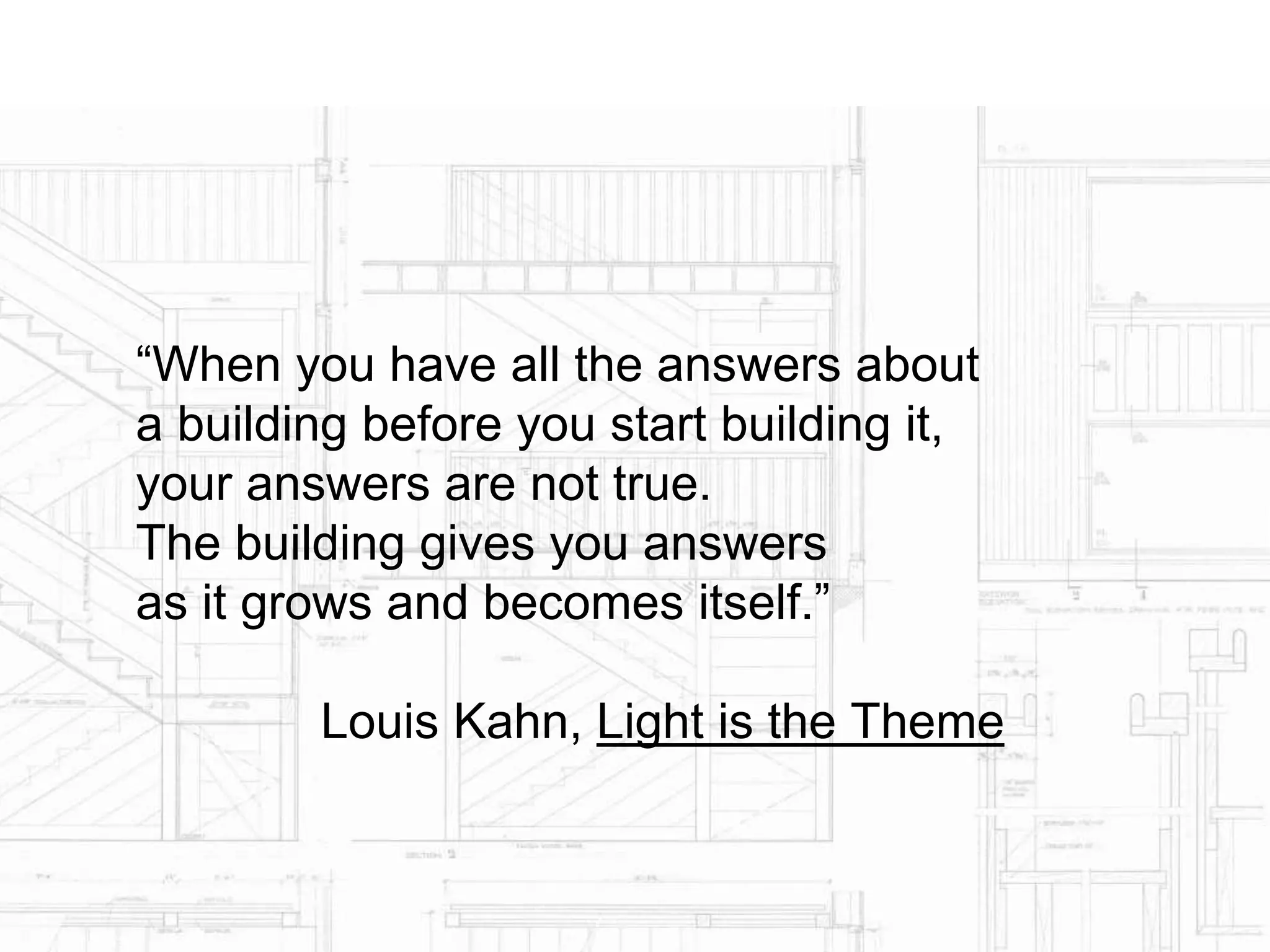 “When you have all the answers about
a building before you start building it,
your answers are not true.
The building gives you answers
as it grows and becomes itself.”
Louis Kahn, Light is the Theme
 