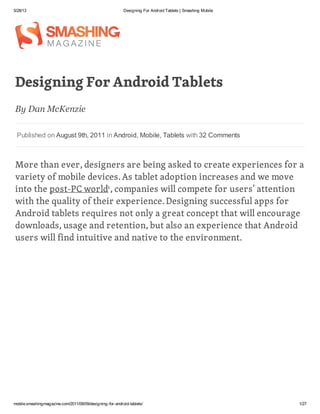 5/28/13 Designing For Android Tablets | Smashing Mobile
mobile.smashingmagazine.com/2011/08/09/designing-for-android-tablets/ 1/27
Designing For Android Tablets
More than ever, designers are being asked to create experiences for a
variety of mobile devices.As tablet adoption increases and we move
into the post-PC world , companies will compete for users’ attention
with the quality of their experience.Designing successful apps for
Android tablets requires not only a great concept that will encourage
downloads, usage and retention, but also an experience that Android
users will find intuitive and native to the environment.
By Dan McKenzie
Published on August 9th, 2011 in Android, Mobile, Tablets with 32 Comments
1
 