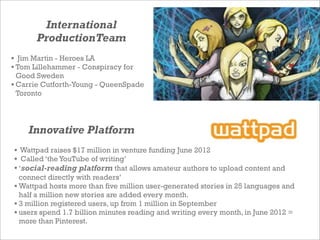 International
ProductionTeam
• Wattpad raises $17 million in venture funding June 2012
• Called ‘the YouTube of writing’
•...
