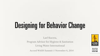 Designing for Behavior Change 
Lael Kucera, 
Program Advisor for Hygiene & Sanitation 
Living Water International 
Accord WASH Summit // November 6, 2014 
 
