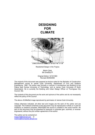 DESIGNING
                                      FOR
                                    CLIMATE




                             Residential Design in the Tropics

                                         Martin Clark
                                        BA GradDipTP

                                  Original Edition 12/10/1993
                                     Revised 26/09/2006

The original of this document was prepared as lecture notes for the Bachelor of Construction
Management course at James Cook University, Department of Civil and Systems
Engineering, 1992. The author was formerly a Lecturer in Architecture and Building at the
Papua New Guinea University of Technology, and at James Cook University of North
Queensland. He is currently the Building and Urban Design Officer at Thuringowa City
Council, NQ.

The contents of this document are the work and opinions of the author and do not necessarily
reflect the policy of the Council.

The above JCUMetSat image reproduced by permission of James Cook University.

Unless otherwise indicated, all other text and images are the work of the author and are
copyright. The material contained in this document may be reproduced in whole or in part for
academic or research purposes, PROVIDED the source is credited in the usual manner. No
part of this document may be published for personal or corporate gain, scanned, or reverse-
engineered, without the prior written agreement of the author.

The author can be contacted at:
troppo19@hotmail.com or
martinc@thuringowa.qld.gov.au
 