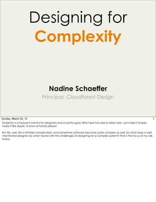 Designing for
                       Complexity


                                     Nadine Schaeffer
                                Principal, Cloudforest Design



Sunday, March 25, 12                                                                                                         1
Simplicity is a frequent mantra for designers and a worthy goal. Who here has said or been told, Just make it simple;
make it like Apple. A show of hands please!

But life, well, life is infinitely complicated, and sometimes software becomes quite complex as well. So what does a well-
intentioned designer do when faced with the challenges of designing for a complex system? That is the focus of my talk
today.
 