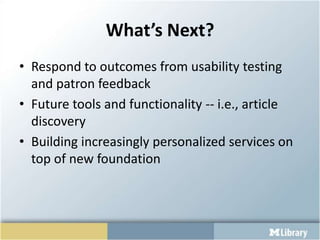 What’s Next?Respond to outcomes from usability testing and patron feedbackFuture tools and functionality -- i.e., article discoveryBuilding increasingly personalized services on top of new foundation
