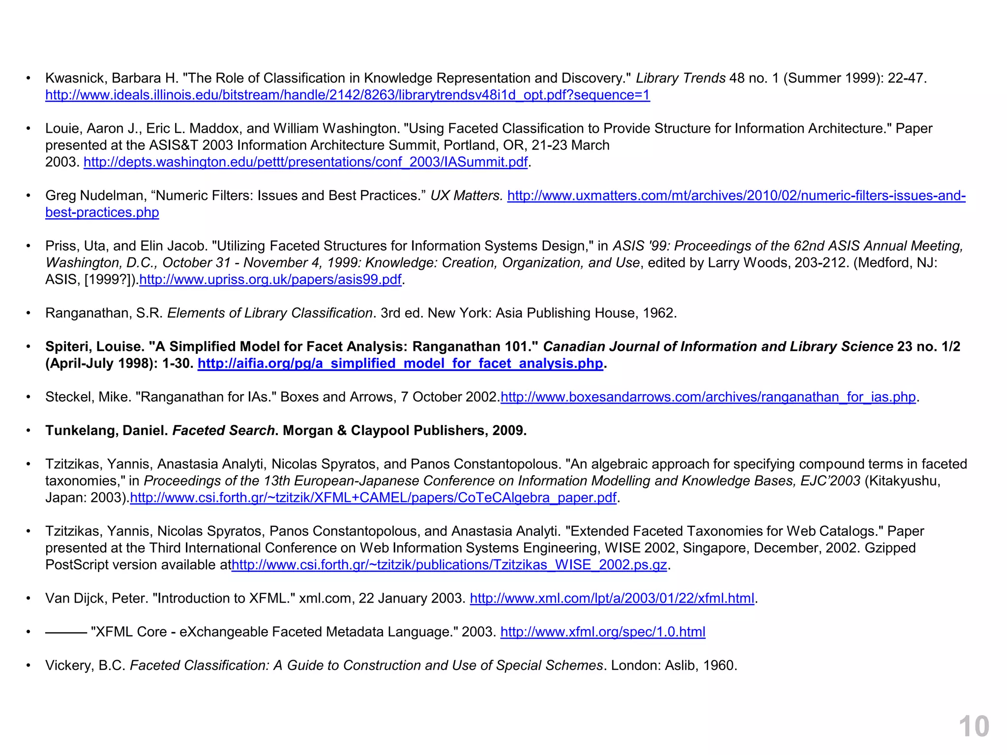 •   Kwasnick, Barbara H. "The Role of Classification in Knowledge Representation and Discovery." Library Trends 48 no. 1 (Summer 1999): 22-47.
    http://www.ideals.illinois.edu/bitstream/handle/2142/8263/librarytrendsv48i1d_opt.pdf?sequence=1

•   Louie, Aaron J., Eric L. Maddox, and William Washington. "Using Faceted Classification to Provide Structure for Information Architecture." Paper
    presented at the ASIS&T 2003 Information Architecture Summit, Portland, OR, 21-23 March
    2003. http://depts.washington.edu/pettt/presentations/conf_2003/IASummit.pdf.

•   Greg Nudelman, ―Numeric Filters: Issues and Best Practices.‖ UX Matters. http://www.uxmatters.com/mt/archives/2010/02/numeric-filters-issues-and-
    best-practices.php

•   Priss, Uta, and Elin Jacob. "Utilizing Faceted Structures for Information Systems Design," in ASIS '99: Proceedings of the 62nd ASIS Annual Meeting,
    Washington, D.C., October 31 - November 4, 1999: Knowledge: Creation, Organization, and Use, edited by Larry Woods, 203-212. (Medford, NJ:
    ASIS, [1999?]).http://www.upriss.org.uk/papers/asis99.pdf.

•   Ranganathan, S.R. Elements of Library Classification. 3rd ed. New York: Asia Publishing House, 1962.

•   Spiteri, Louise. "A Simplified Model for Facet Analysis: Ranganathan 101." Canadian Journal of Information and Library Science 23 no. 1/2
    (April-July 1998): 1-30. http://aifia.org/pg/a_simplified_model_for_facet_analysis.php.

•   Steckel, Mike. "Ranganathan for IAs." Boxes and Arrows, 7 October 2002.http://www.boxesandarrows.com/archives/ranganathan_for_ias.php.

•   Tunkelang, Daniel. Faceted Search. Morgan & Claypool Publishers, 2009.

•   Tzitzikas, Yannis, Anastasia Analyti, Nicolas Spyratos, and Panos Constantopolous. "An algebraic approach for specifying compound terms in faceted
    taxonomies," in Proceedings of the 13th European-Japanese Conference on Information Modelling and Knowledge Bases, EJC’2003 (Kitakyushu,
    Japan: 2003).http://www.csi.forth.gr/~tzitzik/XFML+CAMEL/papers/CoTeCAlgebra_paper.pdf.

•   Tzitzikas, Yannis, Nicolas Spyratos, Panos Constantopolous, and Anastasia Analyti. "Extended Faceted Taxonomies for Web Catalogs." Paper
    presented at the Third International Conference on Web Information Systems Engineering, WISE 2002, Singapore, December, 2002. Gzipped
    PostScript version available athttp://www.csi.forth.gr/~tzitzik/publications/Tzitzikas_WISE_2002.ps.gz.

•   Van Dijck, Peter. "Introduction to XFML." xml.com, 22 January 2003. http://www.xml.com/lpt/a/2003/01/22/xfml.html.

•   ——— "XFML Core - eXchangeable Faceted Metadata Language." 2003. http://www.xfml.org/spec/1.0.html

•   Vickery, B.C. Faceted Classification: A Guide to Construction and Use of Special Schemes. London: Aslib, 1960.



                                                                                                                                                       10
 