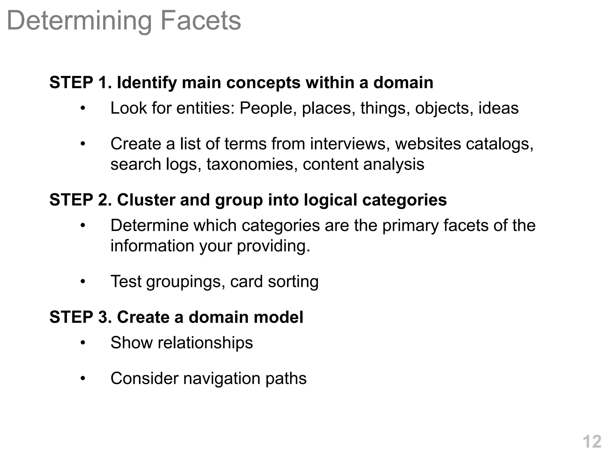 Determining Facets

   STEP 1. Identify main concepts within a domain
      • Look for entities: People, places, things, objects, ideas

       •   Create a list of terms from interviews, websites catalogs,
           search logs, taxonomies, content analysis

   STEP 2. Cluster and group into logical categories
      • Determine which categories are the primary facets of the
          information your providing.

       •   Test groupings, card sorting

   STEP 3. Create a domain model
      • Show relationships

       •   Consider navigation paths


                                                                        12
 