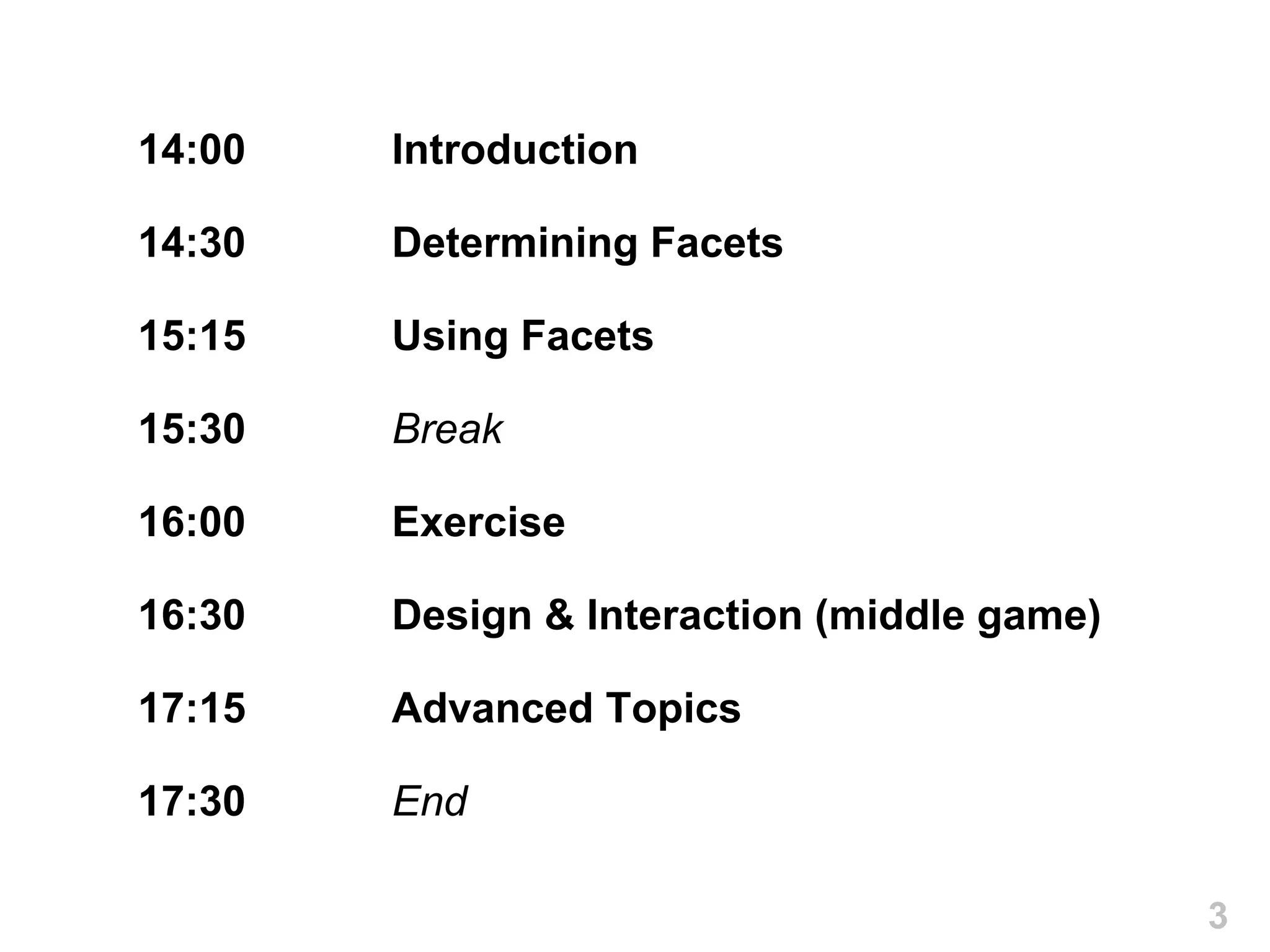 14:00   Introduction

14:30   Determining Facets

15:15   Using Facets

15:30   Break

16:00   Exercise

16:30   Design & Interaction (middle game)

17:15   Advanced Topics

17:30   End

                                             3
 