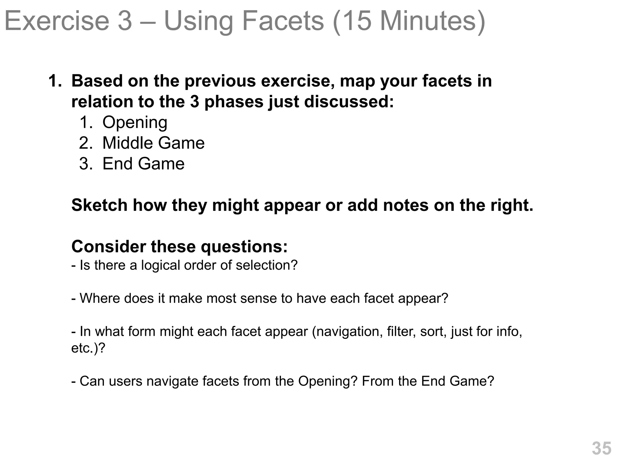 Exercise 3 – Using Facets (15 Minutes)

   1. Based on the previous exercise, map your facets in
      relation to the 3 phases just discussed:
       1. Opening
       2. Middle Game
       3. End Game

     Sketch how they might appear or add notes on the right.

     Consider these questions:
     - Is there a logical order of selection?

     - Where does it make most sense to have each facet appear?

     - In what form might each facet appear (navigation, filter, sort, just for info,
     etc.)?

     - Can users navigate facets from the Opening? From the End Game?



                                                                                        35
 