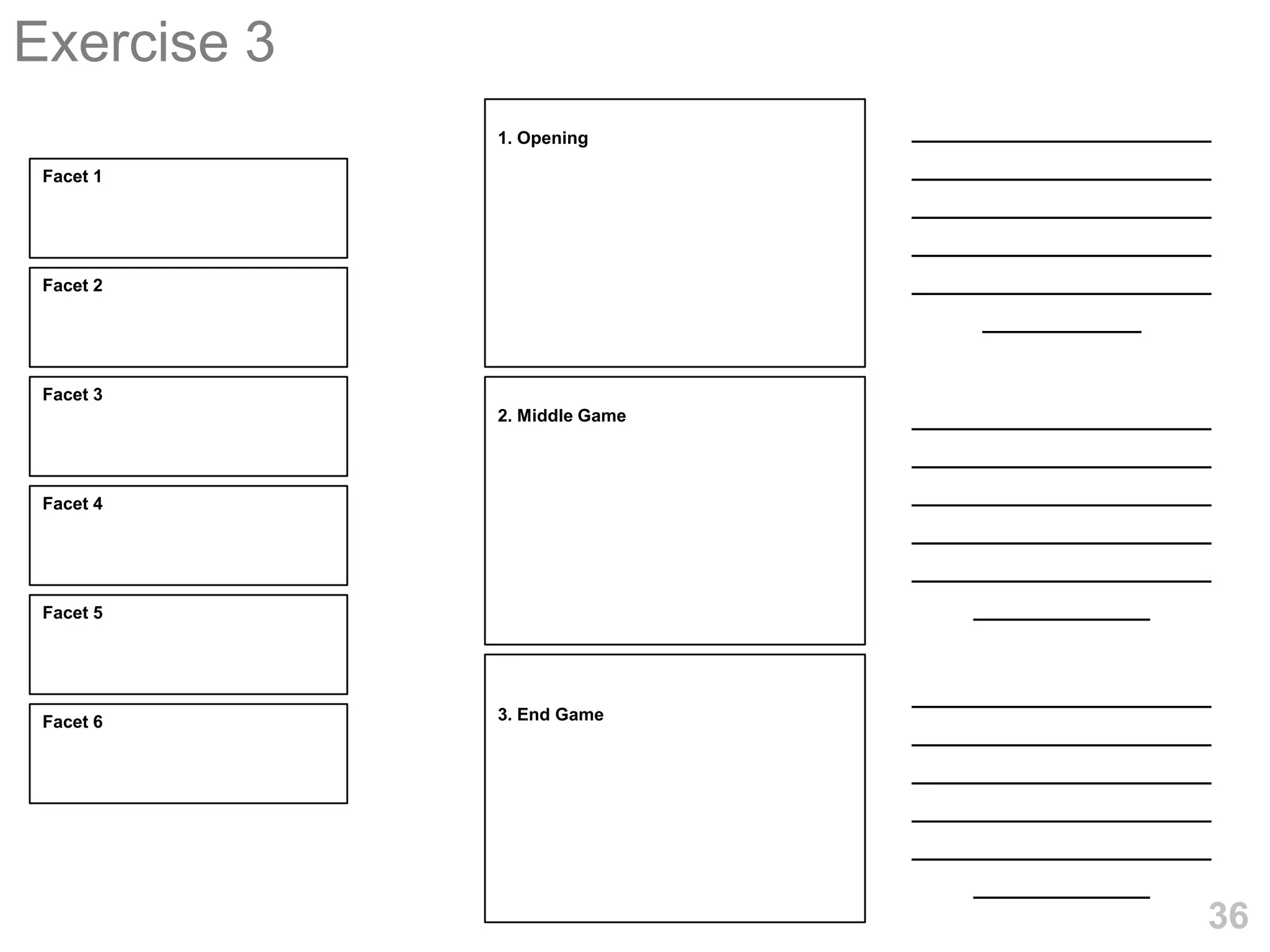 Exercise 3
             1. Opening       _________________
 Facet 1                      _________________
                              _________________
                              _________________
 Facet 2                      _________________
                                  _________

 Facet 3
             2. Middle Game   _________________
                              _________________
 Facet 4
                              _________________
                              _________________
                              _________________
 Facet 5                          __________

                              _________________
 Facet 6     3. End Game
                              _________________
                              _________________
                              _________________
                              _________________
                                  __________
                                              36
 