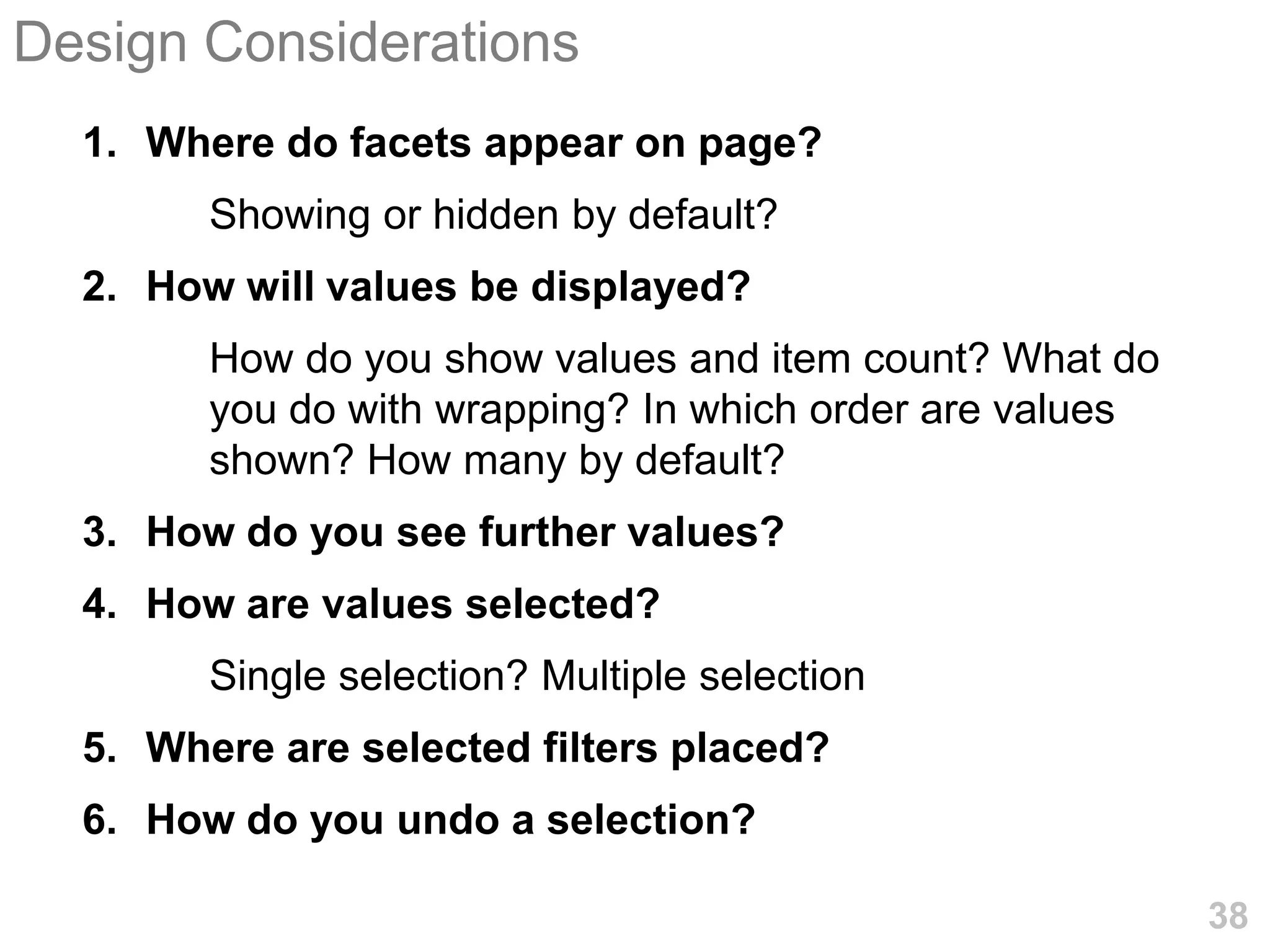 Design Considerations
  1. Where do facets appear on page?
        Showing or hidden by default?
  2. How will values be displayed?
        How do you show values and item count? What do
        you do with wrapping? In which order are values
        shown? How many by default?
  3. How do you see further values?
  4. How are values selected?
        Single selection? Multiple selection
  5. Where are selected filters placed?
  6. How do you undo a selection?

                                                          38
 