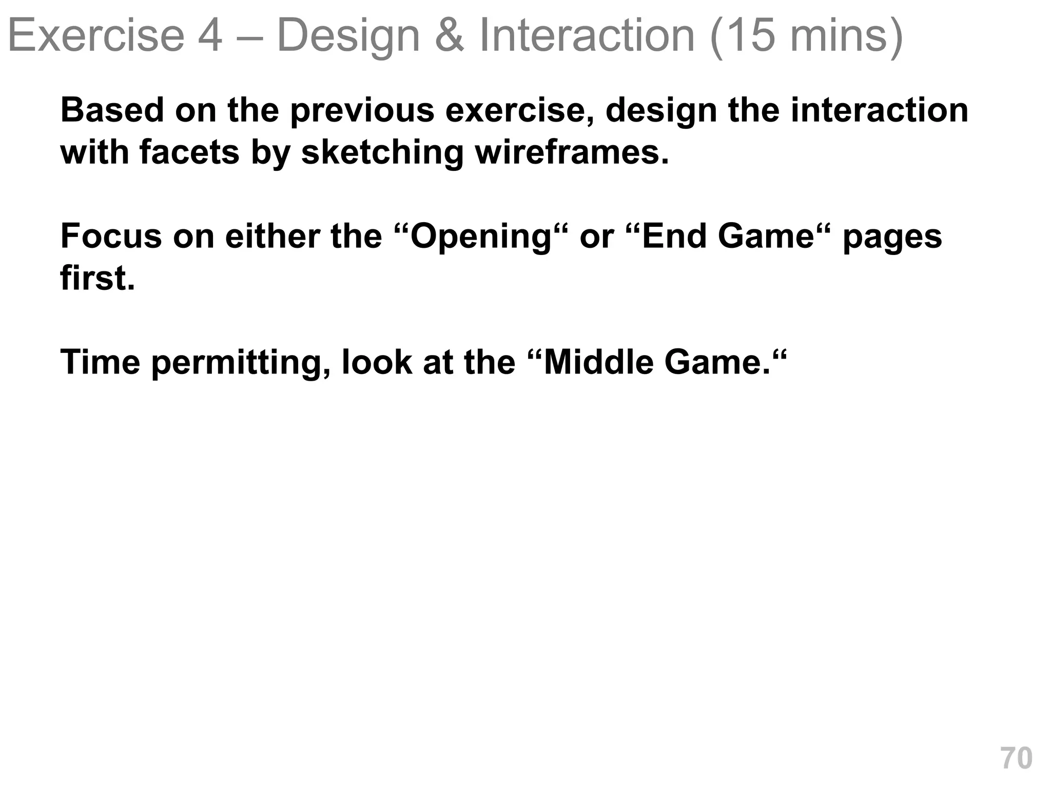 Exercise 4 – Design & Interaction (15 mins)
  Based on the previous exercise, design the interaction
  with facets by sketching wireframes.

  Focus on either the “Opening“ or “End Game“ pages
  first.

  Time permitting, look at the “Middle Game.“




                                                           70
 
