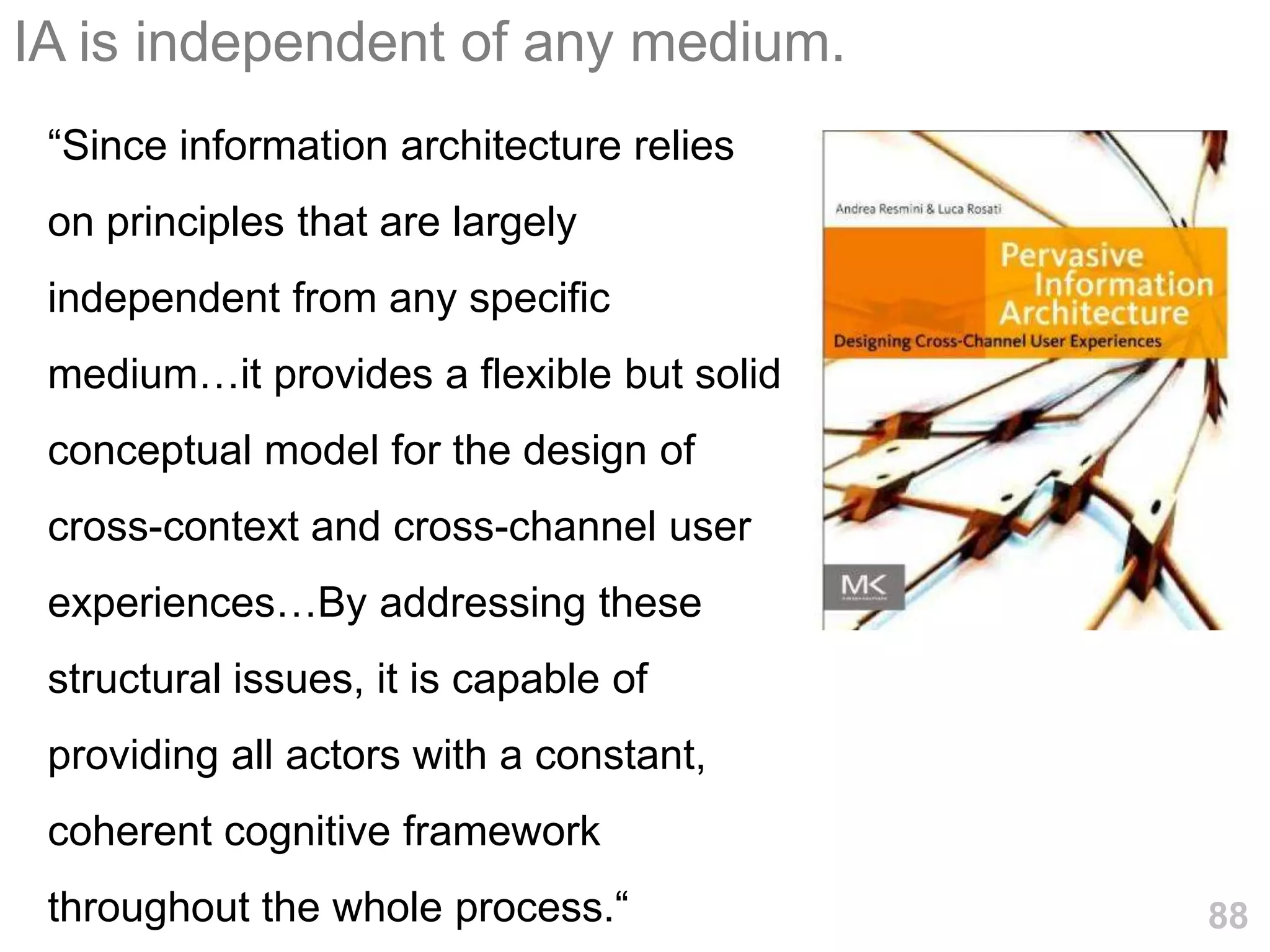 IA is independent of any medium.
 ―Since information architecture relies
 on principles that are largely
 independent from any specific
 medium…it provides a flexible but solid
 conceptual model for the design of
 cross-context and cross-channel user
 experiences…By addressing these
 structural issues, it is capable of
 providing all actors with a constant,
 coherent cognitive framework
 throughout the whole process.―            88
 