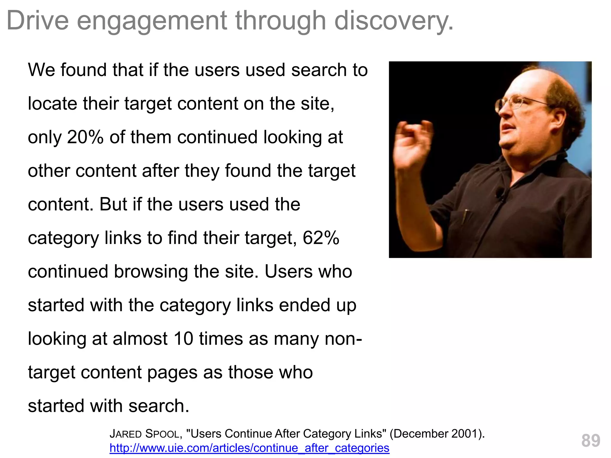 Drive engagement through discovery.
 We found that if the users used search to
 locate their target content on the site,
 only 20% of them continued looking at
 other content after they found the target
 content. But if the users used the
 category links to find their target, 62%
 continued browsing the site. Users who
 started with the category links ended up
 looking at almost 10 times as many non-
 target content pages as those who
 started with search.
           JARED SPOOL, "Users Continue After Category Links" (December 2001).
           http://www.uie.com/articles/continue_after_categories                 89
 