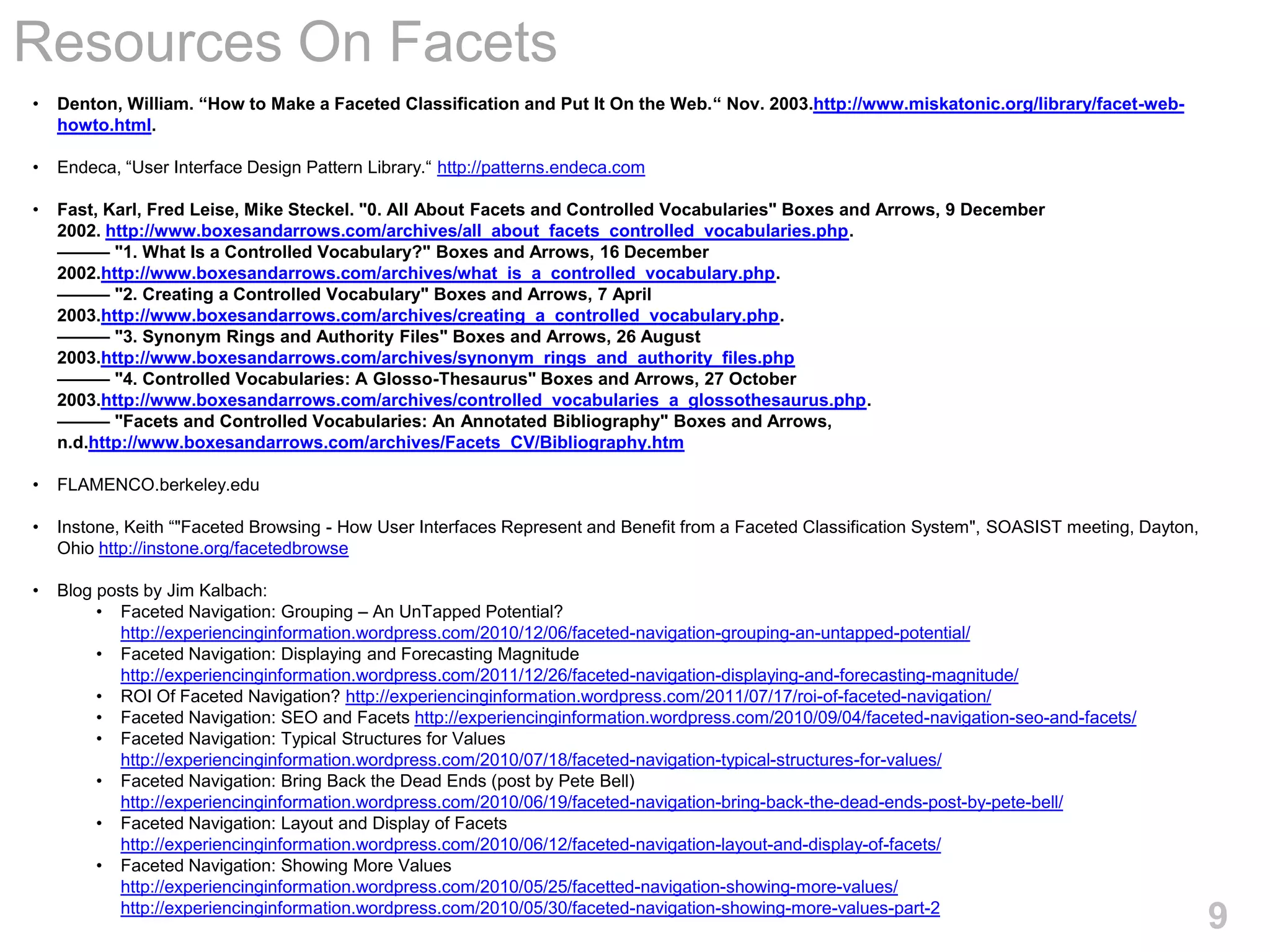 Resources On Facets
•   Denton, William. “How to Make a Faceted Classification and Put It On the Web.“ Nov. 2003.http://www.miskatonic.org/library/facet-web-
    howto.html.

•   Endeca, ―User Interface Design Pattern Library.― http://patterns.endeca.com

•   Fast, Karl, Fred Leise, Mike Steckel. "0. All About Facets and Controlled Vocabularies" Boxes and Arrows, 9 December
    2002. http://www.boxesandarrows.com/archives/all_about_facets_controlled_vocabularies.php.
    ——— "1. What Is a Controlled Vocabulary?" Boxes and Arrows, 16 December
    2002.http://www.boxesandarrows.com/archives/what_is_a_controlled_vocabulary.php.
    ——— "2. Creating a Controlled Vocabulary" Boxes and Arrows, 7 April
    2003.http://www.boxesandarrows.com/archives/creating_a_controlled_vocabulary.php.
    ——— "3. Synonym Rings and Authority Files" Boxes and Arrows, 26 August
    2003.http://www.boxesandarrows.com/archives/synonym_rings_and_authority_files.php
    ——— "4. Controlled Vocabularies: A Glosso-Thesaurus" Boxes and Arrows, 27 October
    2003.http://www.boxesandarrows.com/archives/controlled_vocabularies_a_glossothesaurus.php.
    ——— "Facets and Controlled Vocabularies: An Annotated Bibliography" Boxes and Arrows,
    n.d.http://www.boxesandarrows.com/archives/Facets_CV/Bibliography.htm

•   FLAMENCO.berkeley.edu

•   Instone, Keith ―"Faceted Browsing - How User Interfaces Represent and Benefit from a Faceted Classification System", SOASIST meeting, Dayton,
    Ohio http://instone.org/facetedbrowse

•   Blog posts by Jim Kalbach:
         • Faceted Navigation: Grouping – An UnTapped Potential?
           http://experiencinginformation.wordpress.com/2010/12/06/faceted-navigation-grouping-an-untapped-potential/
         • Faceted Navigation: Displaying and Forecasting Magnitude
           http://experiencinginformation.wordpress.com/2011/12/26/faceted-navigation-displaying-and-forecasting-magnitude/
         • ROI Of Faceted Navigation? http://experiencinginformation.wordpress.com/2011/07/17/roi-of-faceted-navigation/
         • Faceted Navigation: SEO and Facets http://experiencinginformation.wordpress.com/2010/09/04/faceted-navigation-seo-and-facets/
         • Faceted Navigation: Typical Structures for Values
           http://experiencinginformation.wordpress.com/2010/07/18/faceted-navigation-typical-structures-for-values/
         • Faceted Navigation: Bring Back the Dead Ends (post by Pete Bell)
           http://experiencinginformation.wordpress.com/2010/06/19/faceted-navigation-bring-back-the-dead-ends-post-by-pete-bell/
         • Faceted Navigation: Layout and Display of Facets
           http://experiencinginformation.wordpress.com/2010/06/12/faceted-navigation-layout-and-display-of-facets/
         • Faceted Navigation: Showing More Values
           http://experiencinginformation.wordpress.com/2010/05/25/facetted-navigation-showing-more-values/
           http://experiencinginformation.wordpress.com/2010/05/30/faceted-navigation-showing-more-values-part-2
                                                                                                                                                    9
 