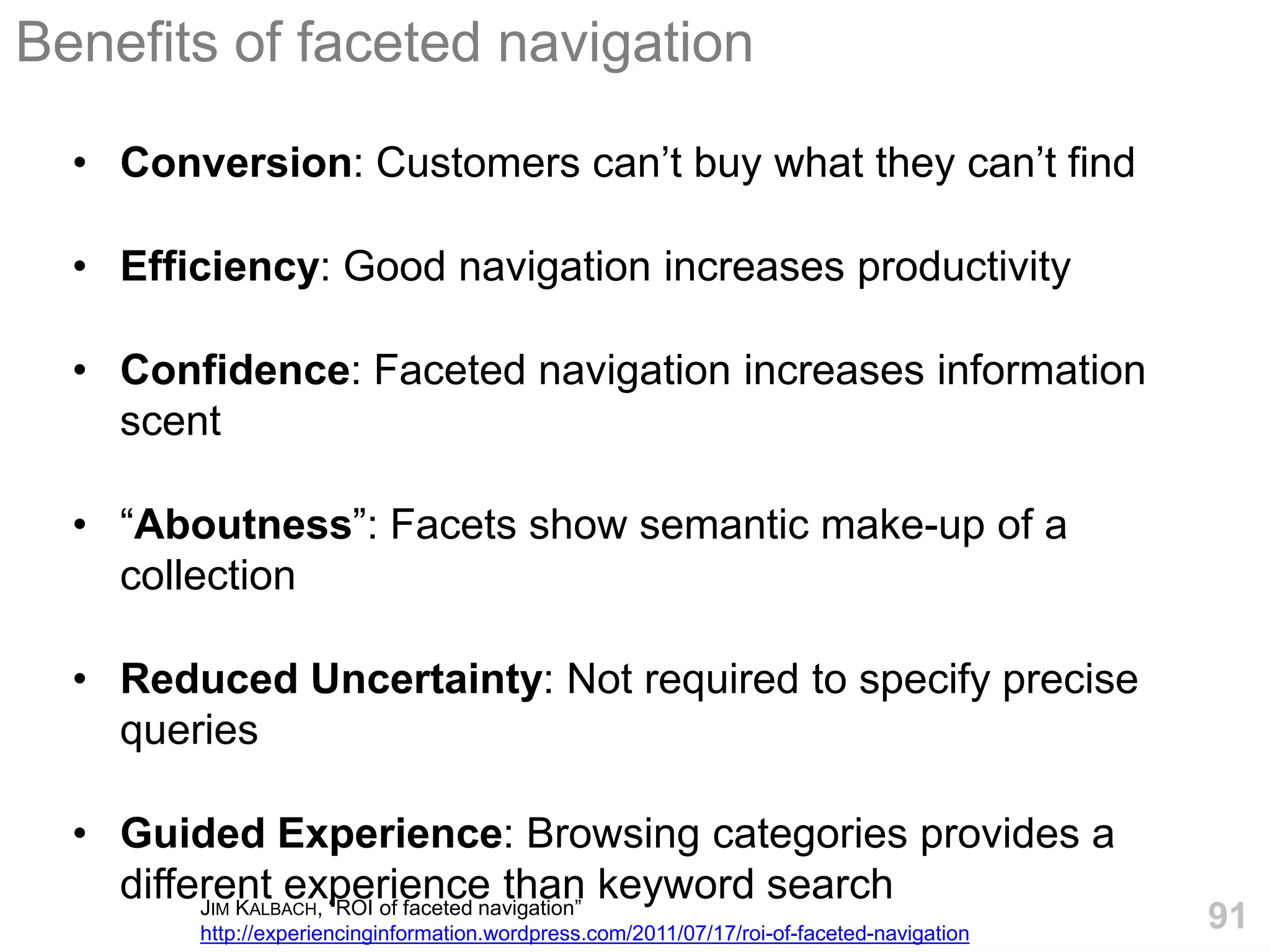 Benefits of faceted navigation

  • Conversion: Customers can’t buy what they can’t find

  • Efficiency: Good navigation increases productivity

  • Confidence: Faceted navigation increases information
    scent

  • ―Aboutness‖: Facets show semantic make-up of a
    collection

  • Reduced Uncertainty: Not required to specify precise
    queries

  • Guided Experience: Browsing categories provides a
    different experience than keyword search
         J K   , ―ROI of faceted navigation‖
         IM   ALBACH
        http://experiencinginformation.wordpress.com/2011/07/17/roi-of-faceted-navigation
                                                                                            91
 
