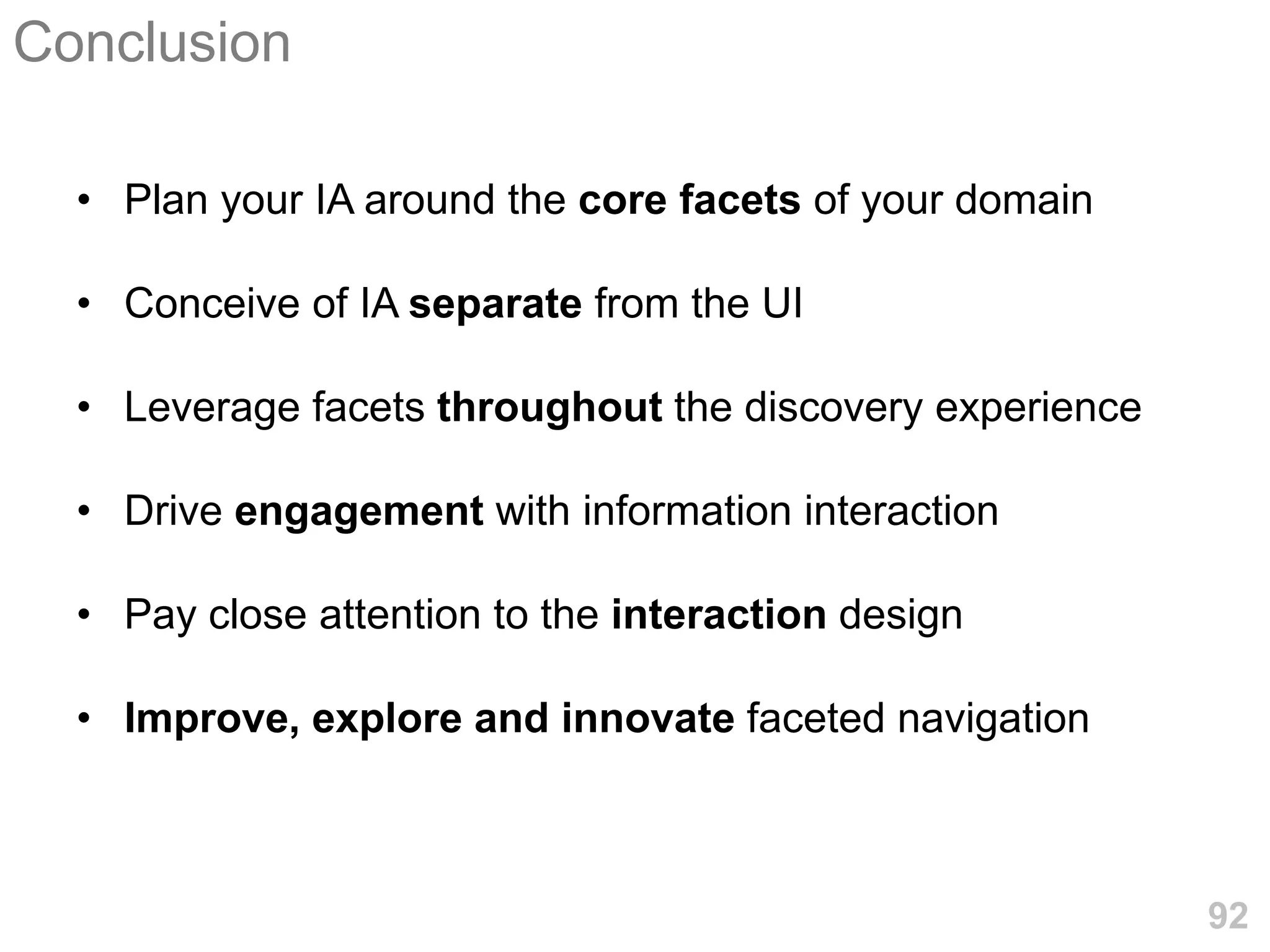 Conclusion

  • Plan your IA around the core facets of your domain

  • Conceive of IA separate from the UI

  • Leverage facets throughout the discovery experience

  • Drive engagement with information interaction

  • Pay close attention to the interaction design

  • Improve, explore and innovate faceted navigation



                                                          92
 